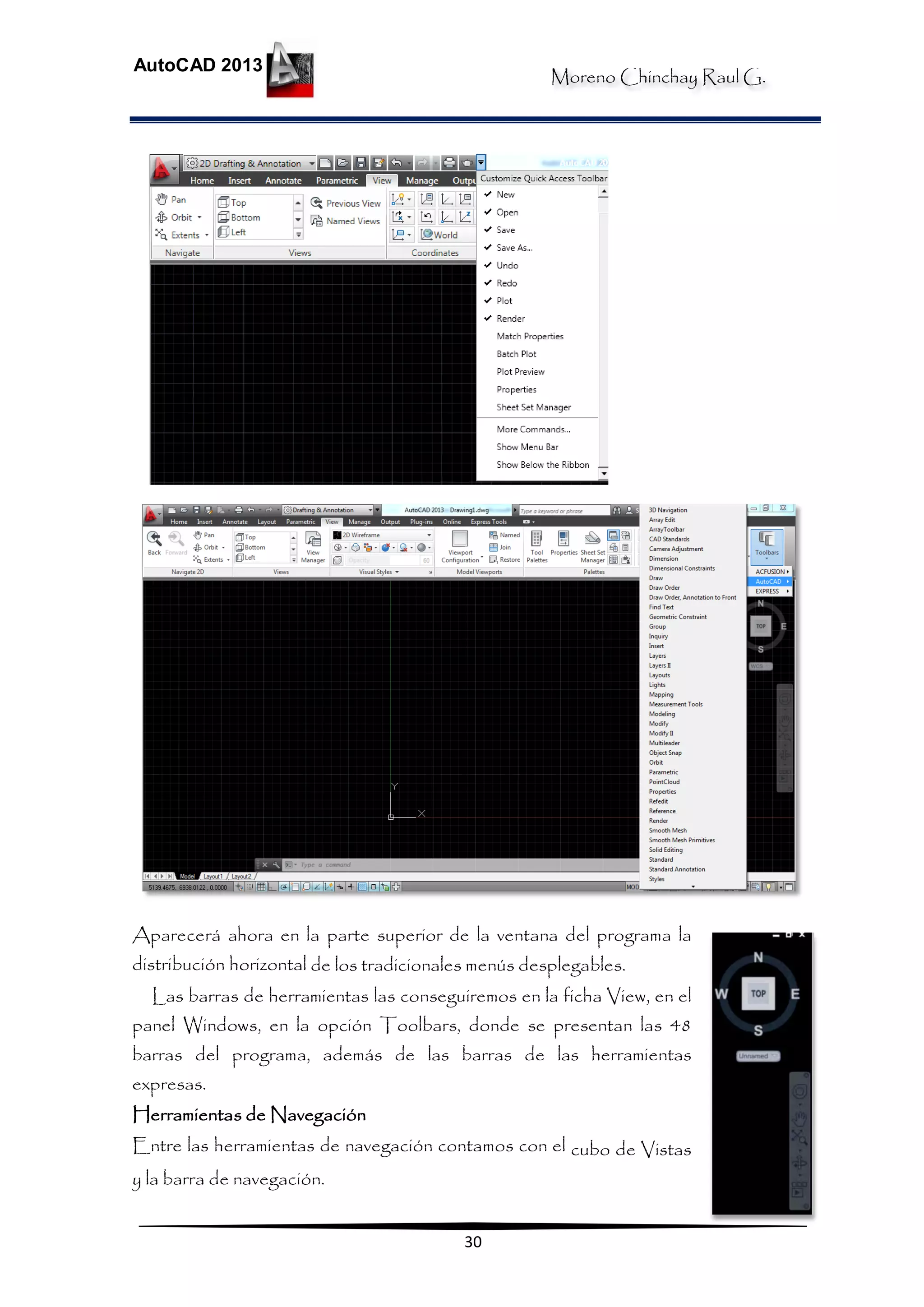 Moreno Chinchay Raul G.
AutoCAD 2013
30
Aparecerá ahora en la parte superior de la ventana del programa la
distribución horizontal de los tradicionales menús desplegables.
Las barras de herramientas las conseguiremos en la ficha View, en el
panel Windows, en la opción Toolbars, donde se presentan las 48
barras del programa, además de las barras de las herramientas
expresas.
Herramientas de Navegación
Entre las herramientas de navegación contamos con el cubo de Vistas
y la barra de navegación.
 