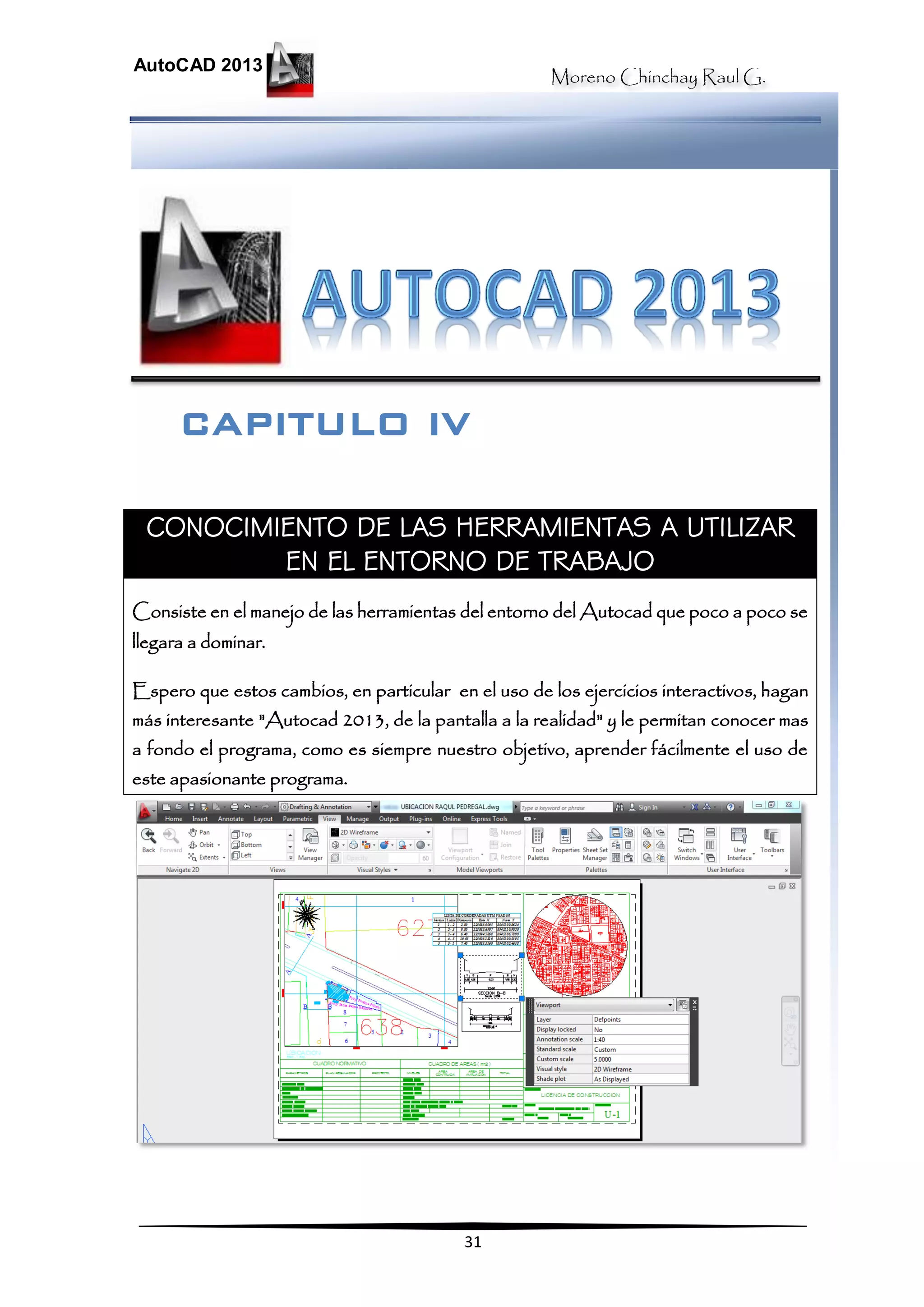Moreno Chinchay Raul G.
AutoCAD 2013
31
CONOCIMIENTO DE LAS HERRAMIENTAS A UTILIZAR
EN EL ENTORNO DE TRABAJO
Consiste en el manejo de las herramientas del entorno del Autocad que poco a poco se
llegara a dominar.
Espero que estos cambios, en particular en el uso de los ejercicios interactivos, hagan
más interesante "Autocad 2013, de la pantalla a la realidad" y le permitan conocer mas
a fondo el programa, como es siempre nuestro objetivo, aprender fácilmente el uso de
este apasionante programa.
CAPITULO IV
 