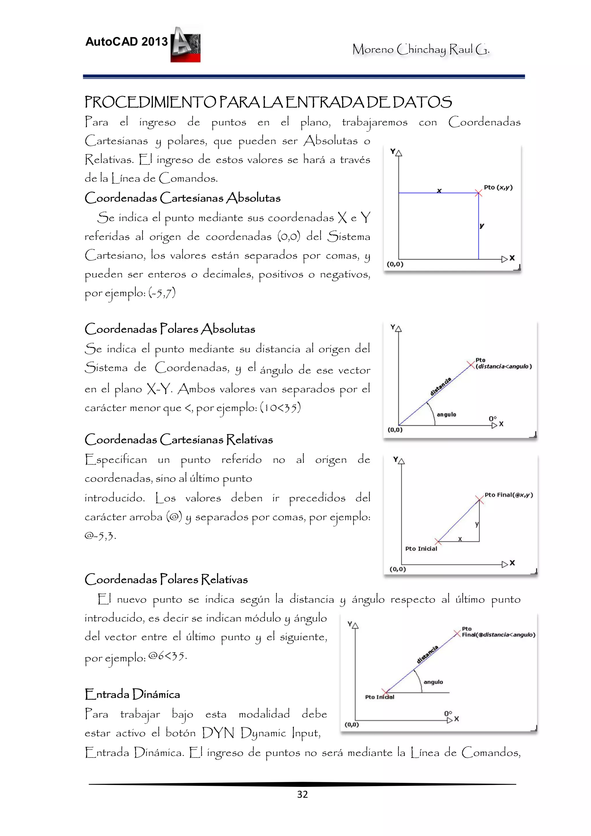 Moreno Chinchay Raul G.
AutoCAD 2013
32
PROCEDIMIENTO PARA LA ENTRADA DE DATOS
Para el ingreso de puntos en el plano, trabajaremos con Coordenadas
Cartesianas y polares, que pueden ser Absolutas o
Relativas. El ingreso de estos valores se hará a través
de la Línea de Comandos.
Coordenadas Cartesianas Absolutas
Se indica el punto mediante sus coordenadas X e Y
referidas al origen de coordenadas (0,0) del Sistema
Cartesiano, los valores están separados por comas, y
pueden ser enteros o decimales, positivos o negativos,
por ejemplo: (-5,7)
Coordenadas Polares Absolutas
Se indica el punto mediante su distancia al origen del
Sistema de Coordenadas, y el ángulo de ese vector
en el plano X-Y. Ambos valores van separados por el
carácter menor que <, por ejemplo: (10<35)
Coordenadas Cartesianas Relativas
Especifican un punto referido no al origen de
coordenadas, sino al último punto
introducido. Los valores deben ir precedidos del
carácter arroba (@) y separados por comas, por ejemplo:
@-5,3.
Coordenadas Polares Relativas
El nuevo punto se indica según la distancia y ángulo respecto al último punto
introducido, es decir se indican módulo y ángulo
del vector entre el último punto y el siguiente,
por ejemplo: @6<35.
Entrada Dinámica
Para trabajar bajo esta modalidad debe
estar activo el botón DYN Dynamic Input,
Entrada Dinámica. El ingreso de puntos no será mediante la Línea de Comandos,
 