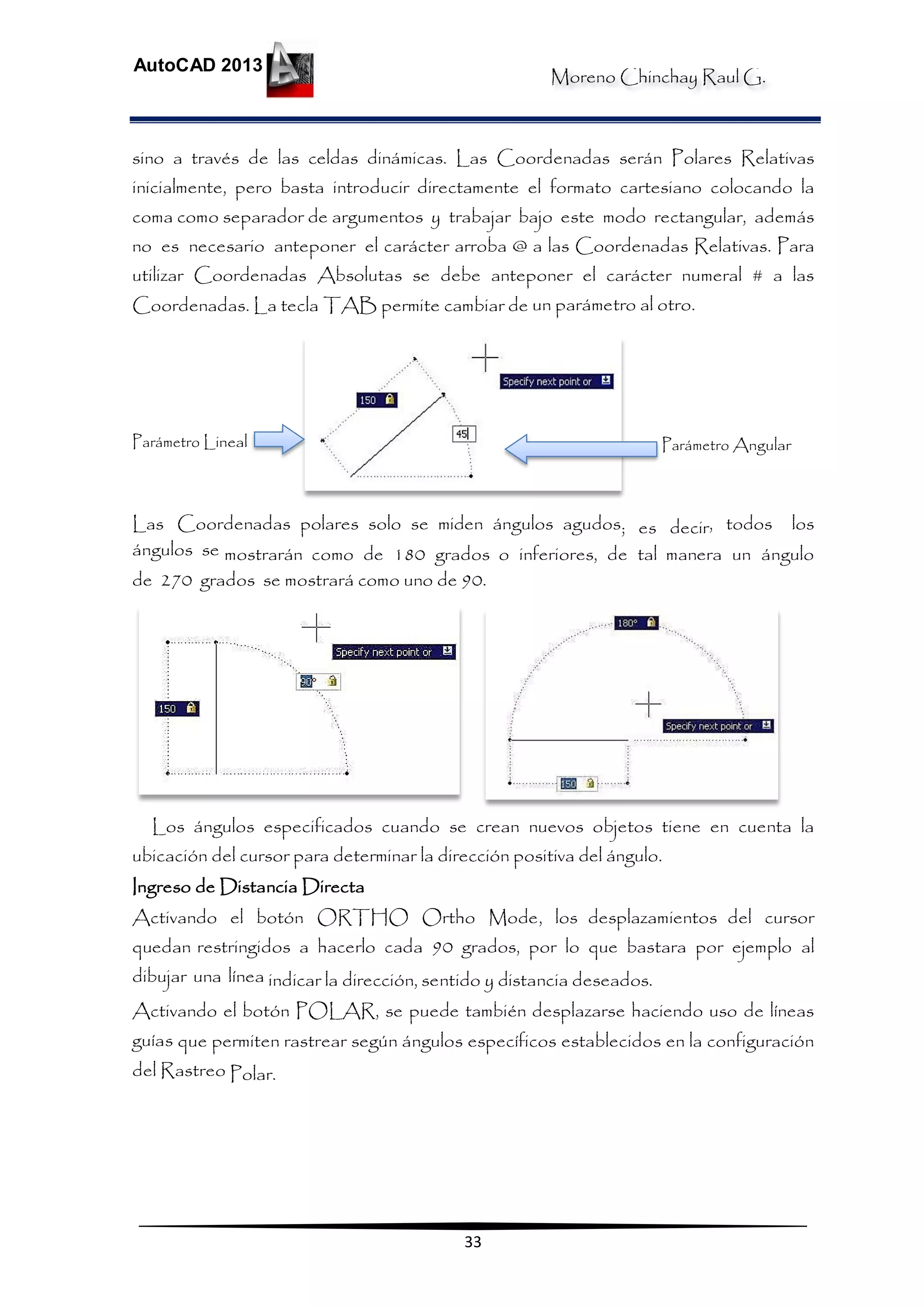 Moreno Chinchay Raul G.
AutoCAD 2013
33
sino a través de las celdas dinámicas. Las Coordenadas serán Polares Relativas
inicialmente, pero basta introducir directamente el formato cartesiano colocando la
coma como separador de argumentos y trabajar bajo este modo rectangular, además
no es necesario anteponer el carácter arroba @ a las Coordenadas Relativas. Para
utilizar Coordenadas Absolutas se debe anteponer el carácter numeral # a las
Coordenadas. La tecla TAB permite cambiar de un parámetro al otro.
Parámetro Lineal Parámetro Angular
Las Coordenadas polares solo se miden ángulos agudos; es decir, todos los
ángulos se mostrarán como de 180 grados o inferiores, de tal manera un ángulo
de 270 grados se mostrará como uno de 90.
Los ángulos especificados cuando se crean nuevos objetos tiene en cuenta la
ubicación del cursor para determinar la dirección positiva del ángulo.
Ingreso de Distancia Directa
Activando el botón ORTHO Ortho Mode, los desplazamientos del cursor
quedan restringidos a hacerlo cada 90 grados, por lo que bastara por ejemplo al
dibujar una línea indicar la dirección, sentido y distancia deseados.
Activando el botón POLAR, se puede también desplazarse haciendo uso de líneas
guías que permiten rastrear según ángulos específicos establecidos en la configuración
del Rastreo Polar.
 