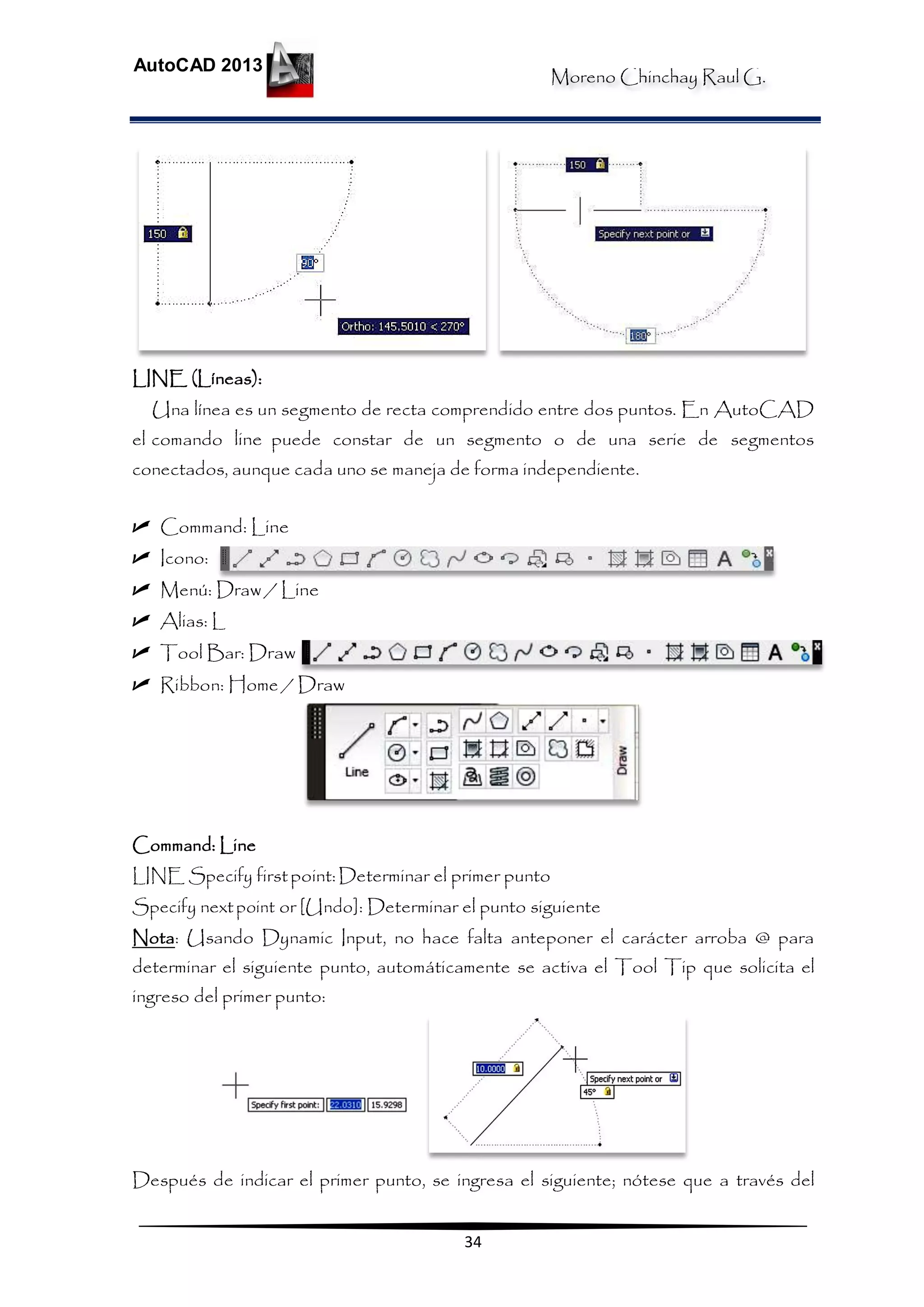 Moreno Chinchay Raul G.
AutoCAD 2013
34
LINE (Líneas):
Una línea es un segmento de recta comprendido entre dos puntos. En AutoCAD
el comando line puede constar de un segmento o de una serie de segmentos
conectados, aunque cada uno se maneja de forma independiente.
 Command: Line
 Icono:
 Menú: Draw / Line
 Alias: L
 Tool Bar: Draw
 Ribbon: Home / Draw
Command: Line
LINE Specify firstpoint:Determinar el primer punto
Specify nextpoint or [Undo]: Determinar el punto siguiente
Nota: Usando Dynamic Input, no hace falta anteponer el carácter arroba @ para
determinar el siguiente punto, automáticamente se activa el Tool Tip que solicita el
ingreso del primer punto:
Después de indicar el primer punto, se ingresa el siguiente; nótese que a través del
 
