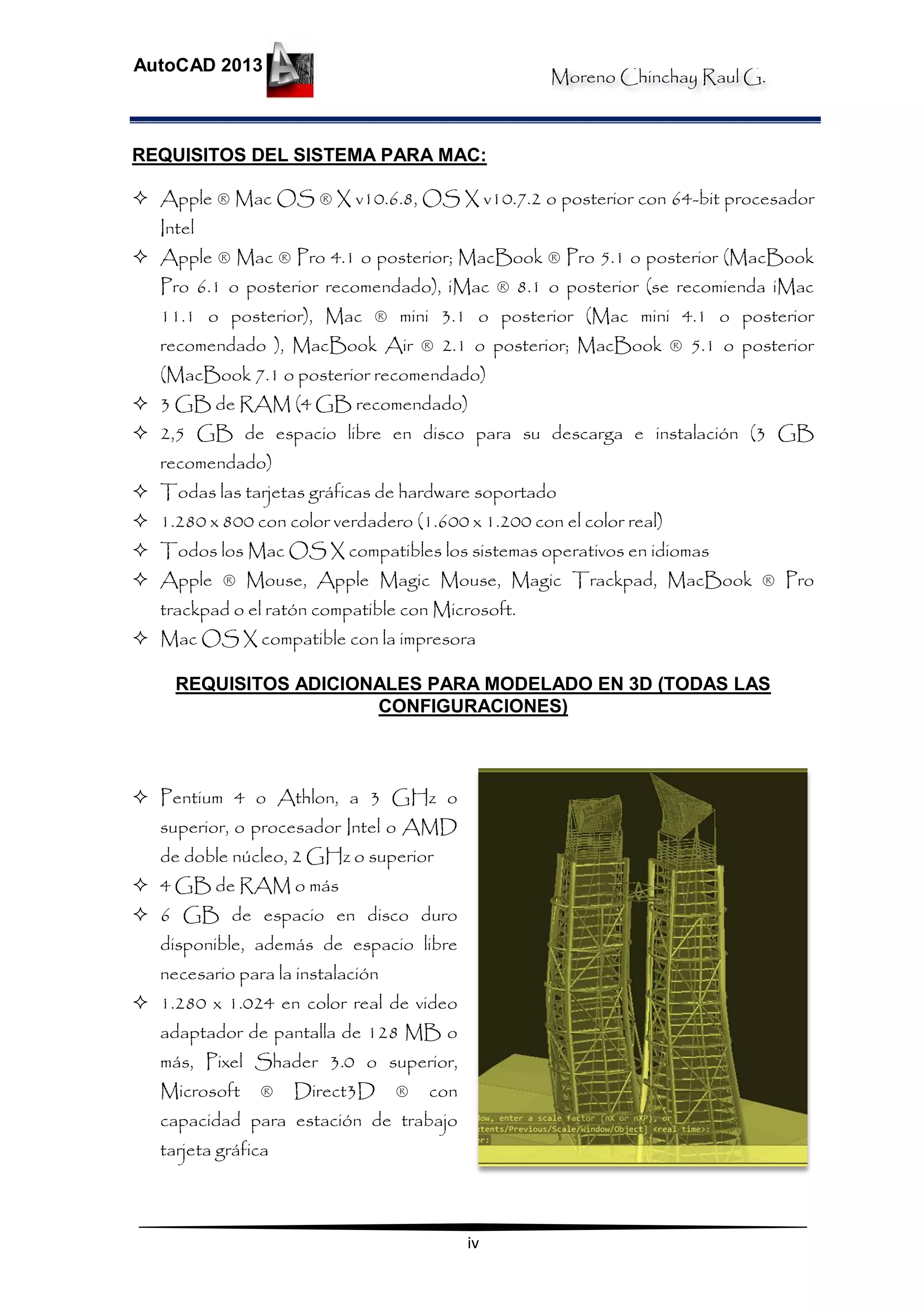 Moreno Chinchay Raul G.
AutoCAD 2013
iv
REQUISITOS DEL SISTEMA PARA MAC:
 Apple ® Mac OS ® X v10.6.8, OS X v10.7.2 o posterior con 64-bit procesador
Intel
 Apple ® Mac ® Pro 4.1 o posterior; MacBook ® Pro 5.1 o posterior (MacBook
Pro 6.1 o posterior recomendado), iMac ® 8.1 o posterior (se recomienda iMac
11.1 o posterior), Mac ® mini 3.1 o posterior (Mac mini 4.1 o posterior
recomendado ), MacBook Air ® 2.1 o posterior; MacBook ® 5.1 o posterior
(MacBook 7.1 o posterior recomendado)
 3 GB de RAM (4 GB recomendado)
 2,5 GB de espacio libre en disco para su descarga e instalación (3 GB
recomendado)
 Todas las tarjetas gráficas de hardware soportado
 1.280 x 800 con color verdadero (1.600 x 1.200 con el color real)
 Todos los Mac OS X compatibles los sistemas operativos en idiomas
 Apple ® Mouse, Apple Magic Mouse, Magic Trackpad, MacBook ® Pro
trackpad o el ratón compatible con Microsoft.
 Mac OS X compatible con la impresora
REQUISITOS ADICIONALES PARA MODELADO EN 3D (TODAS LAS
CONFIGURACIONES)
 Pentium 4 o Athlon, a 3 GHz o
superior, o procesador Intel o AMD
de doble núcleo, 2 GHz o superior
 4 GB de RAM o más
 6 GB de espacio en disco duro
disponible, además de espacio libre
necesario para la instalación
 1.280 x 1.024 en color real de video
adaptador de pantalla de 128 MB o
más, Pixel Shader 3.0 o superior,
Microsoft ® Direct3D ® con
capacidad para estación de trabajo
tarjeta gráfica
 