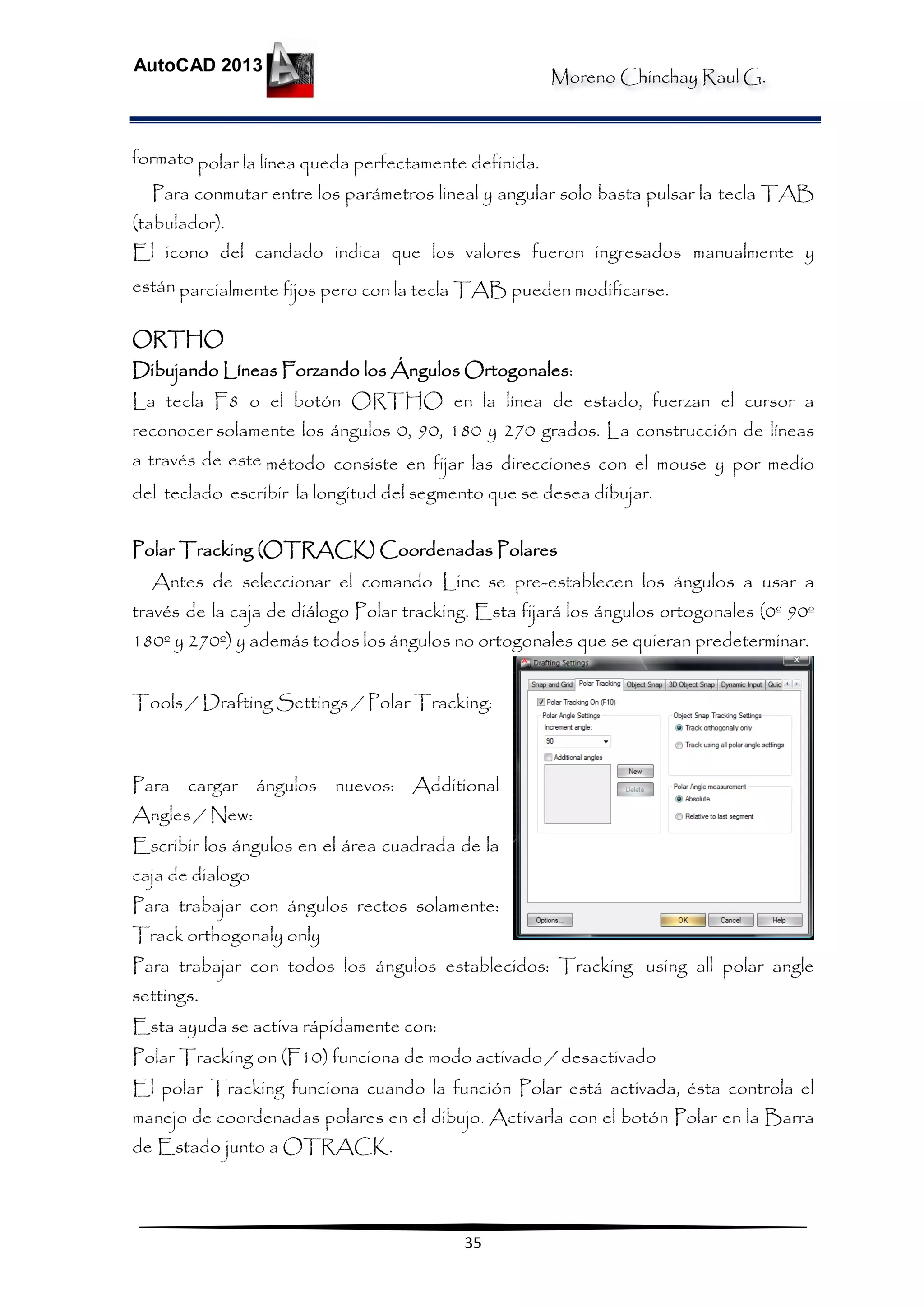 Moreno Chinchay Raul G.
AutoCAD 2013
35
formato polar la línea queda perfectamente definida.
Para conmutar entre los parámetros lineal y angular solo basta pulsar la tecla TAB
(tabulador).
El icono del candado indica que los valores fueron ingresados manualmente y
están parcialmente fijos pero con la tecla TAB pueden modificarse.
ORTHO
Dibujando Líneas Forzando los Ángulos Ortogonales:
La tecla F8 o el botón ORTHO en la línea de estado, fuerzan el cursor a
reconocer solamente los ángulos 0, 90, 180 y 270 grados. La construcción de líneas
a través de este método consiste en fijar las direcciones con el mouse y por medio
del teclado escribir la longitud del segmento que se desea dibujar.
Polar Tracking (OTRACK) Coordenadas Polares
Antes de seleccionar el comando Line se pre-establecen los ángulos a usar a
través de la caja de diálogo Polar tracking. Esta fijará los ángulos ortogonales (0º 90º
180º y 270º) y además todos los ángulos no ortogonales que se quieran predeterminar.
Tools / Drafting Settings / Polar Tracking:
Para cargar ángulos nuevos: Additional
Angles / New:
Escribir los ángulos en el área cuadrada de la
caja de dialogo
Para trabajar con ángulos rectos solamente:
Track orthogonaly only
Para trabajar con todos los ángulos establecidos: Tracking using all polar angle
settings.
Esta ayuda se activa rápidamente con:
Polar Tracking on (F10) funciona de modo activado / desactivado
El polar Tracking funciona cuando la función Polar está activada, ésta controla el
manejo de coordenadas polares en el dibujo. Activarla con el botón Polar en la Barra
de Estado junto a OTRACK.
 
