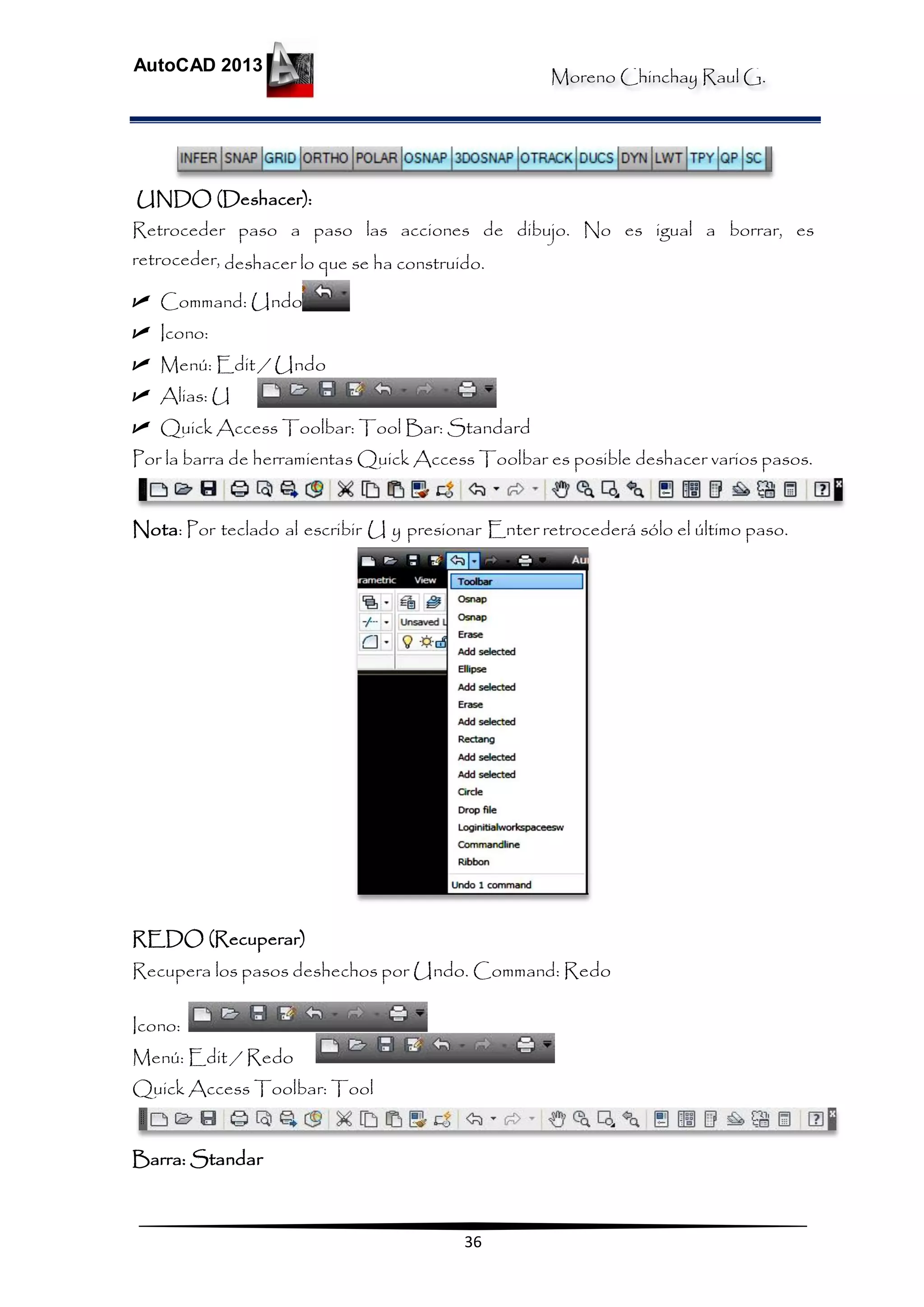 Moreno Chinchay Raul G.
AutoCAD 2013
36
UNDO (Deshacer):
Retroceder paso a paso las acciones de dibujo. No es igual a borrar, es
retroceder, deshacer lo que se ha construido.
 Command: Undo
 Icono:
 Menú: Edit / Undo
 Alias: U
 Quick Access Toolbar: Tool Bar: Standard
Por la barra de herramientas Quick Access Toolbar es posible deshacer varios pasos.
Nota: Por teclado al escribir U y presionar Enter retrocederá sólo el último paso.
REDO (Recuperar)
Recupera los pasos deshechos por Undo. Command: Redo
Icono:
Menú: Edit / Redo
Quick Access Toolbar: Tool
Barra: Standar
 