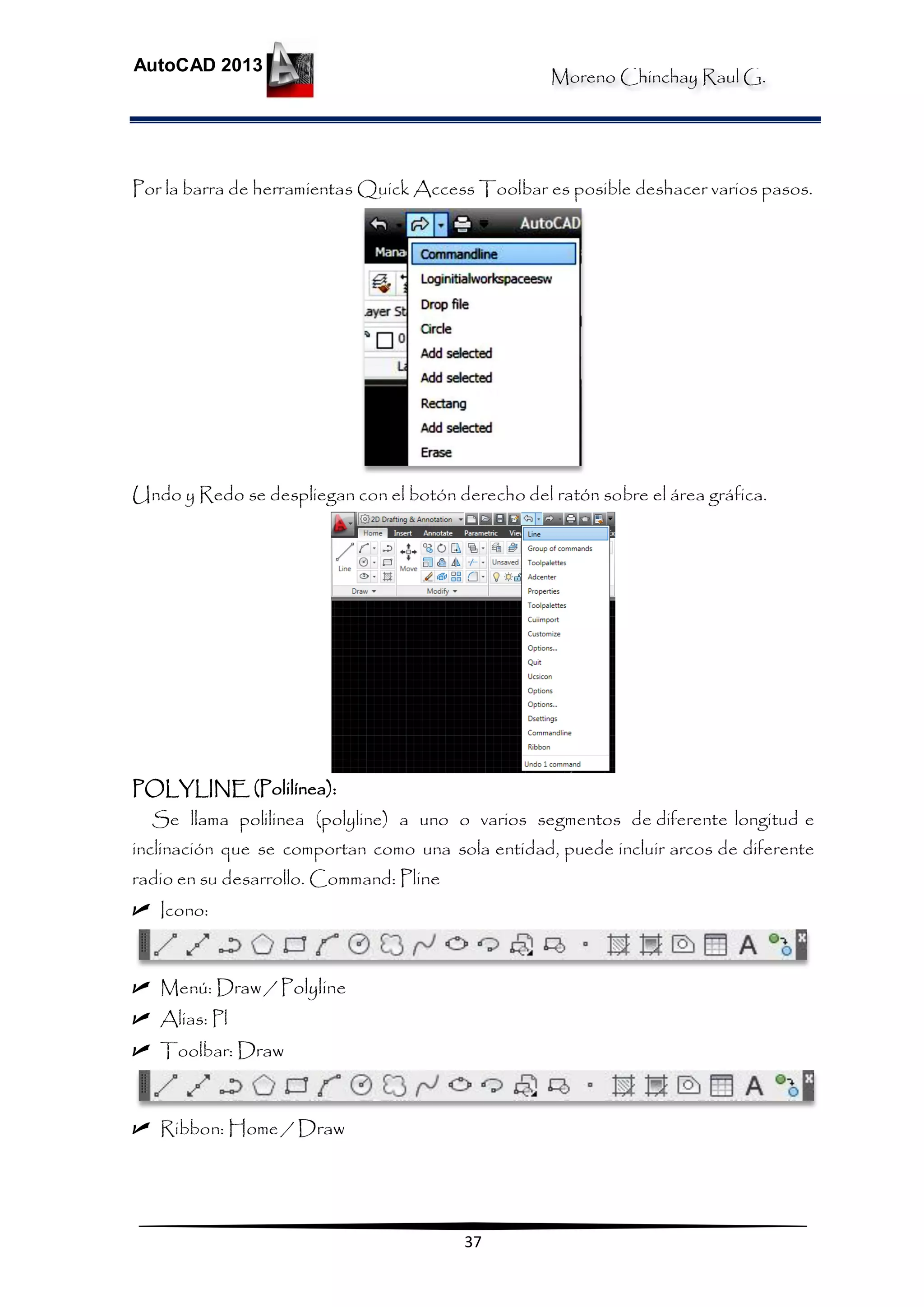 Moreno Chinchay Raul G.
AutoCAD 2013
37
Por la barra de herramientas Quick Access Toolbar es posible deshacer varios pasos.
Undo y Redo se despliegan con el botón derecho del ratón sobre el área gráfica.
POLYLINE (Polilínea):
Se llama polilinea (polyline) a uno o varios segmentos de diferente longitud e
inclinación que se comportan como una sola entidad, puede incluir arcos de diferente
radio en su desarrollo. Command: Pline
 Icono:
 Menú: Draw / Polyline
 Alias: Pl
 Toolbar: Draw
 Ribbon: Home / Draw
 