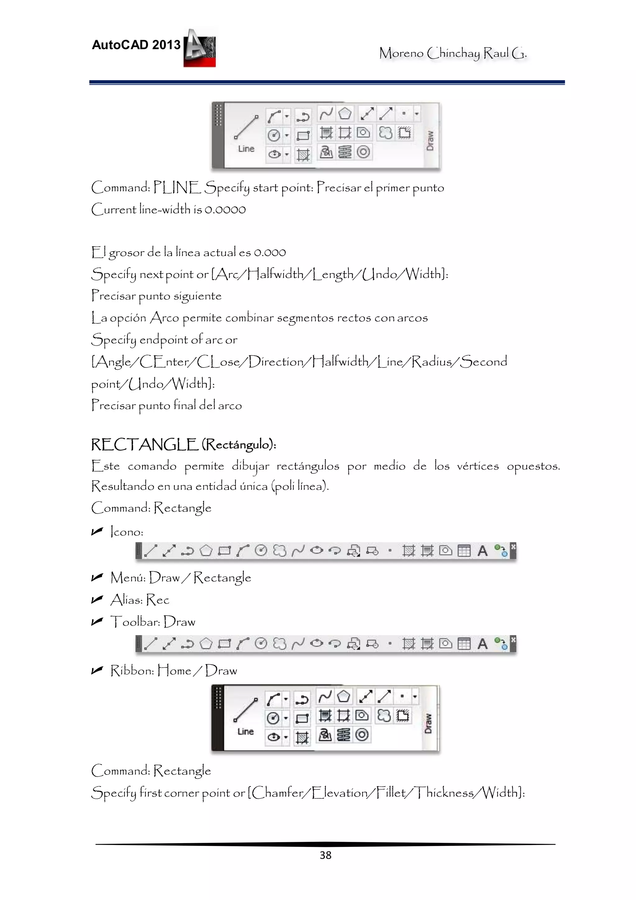 Moreno Chinchay Raul G.
AutoCAD 2013
38
Command: PLINE Specify start point: Precisar el primer punto
Current line-width is 0.0000
El grosor de la línea actual es 0.000
Specify nextpoint or [Arc/Halfwidth/Length/Undo/Width]:
Precisar punto siguiente
La opción Arco permite combinar segmentos rectos conarcos
Specify endpoint of arc or
[Angle/CEnter/CLose/Direction/Halfwidth/Line/Radius/Second
point/Undo/Width]:
Precisar punto final del arco
RECTANGLE (Rectángulo):
Este comando permite dibujar rectángulos por medio de los vértices opuestos.
Resultando en una entidad única (poli línea).
Command: Rectangle
 Icono:
 Menú: Draw / Rectangle
 Alias: Rec
 Toolbar: Draw
 Ribbon: Home / Draw
Command: Rectangle
Specify first corner point or [Chamfer/Elevation/Fillet/Thickness/Width]:
 