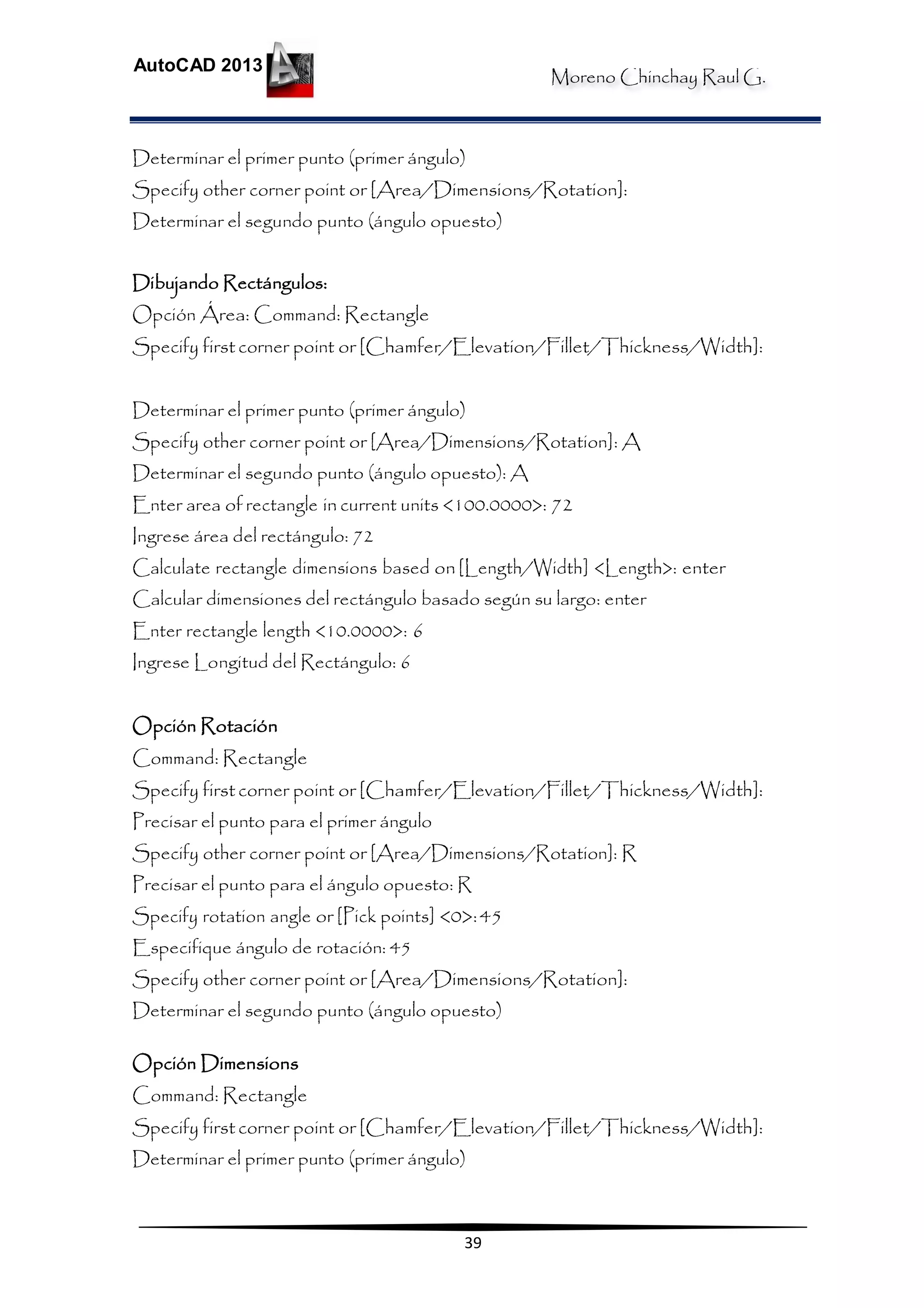 Moreno Chinchay Raul G.
AutoCAD 2013
39
Determinar el primer punto (primer ángulo)
Specify other corner point or [Area/Dimensions/Rotation]:
Determinar el segundo punto (ángulo opuesto)
Dibujando Rectángulos:
Opción Área: Command: Rectangle
Specify first corner point or [Chamfer/Elevation/Fillet/Thickness/Width]:
Determinar el primer punto (primer ángulo)
Specify other corner point or [Area/Dimensions/Rotation]: A
Determinar el segundo punto (ángulo opuesto): A
Enter area of rectangle in current units <100.0000>: 72
Ingrese área del rectángulo: 72
Calculate rectangle dimensions based on[Length/Width] <Length>: enter
Calcular dimensiones del rectángulo basado según su largo: enter
Enter rectangle length <10.0000>: 6
Ingrese Longitud del Rectángulo: 6
Opción Rotación
Command: Rectangle
Specify first corner point or [Chamfer/Elevation/Fillet/Thickness/Width]:
Precisar el punto para el primer ángulo
Specify other corner point or [Area/Dimensions/Rotation]: R
Precisar el punto para el ángulo opuesto: R
Specify rotation angle or [Pick points] <0>:45
Especifique ángulo de rotación: 45
Specify other corner point or [Area/Dimensions/Rotation]:
Determinar el segundo punto (ángulo opuesto)
Opción Dimensions
Command: Rectangle
Specify first corner point or [Chamfer/Elevation/Fillet/Thickness/Width]:
Determinar el primer punto (primer ángulo)
 