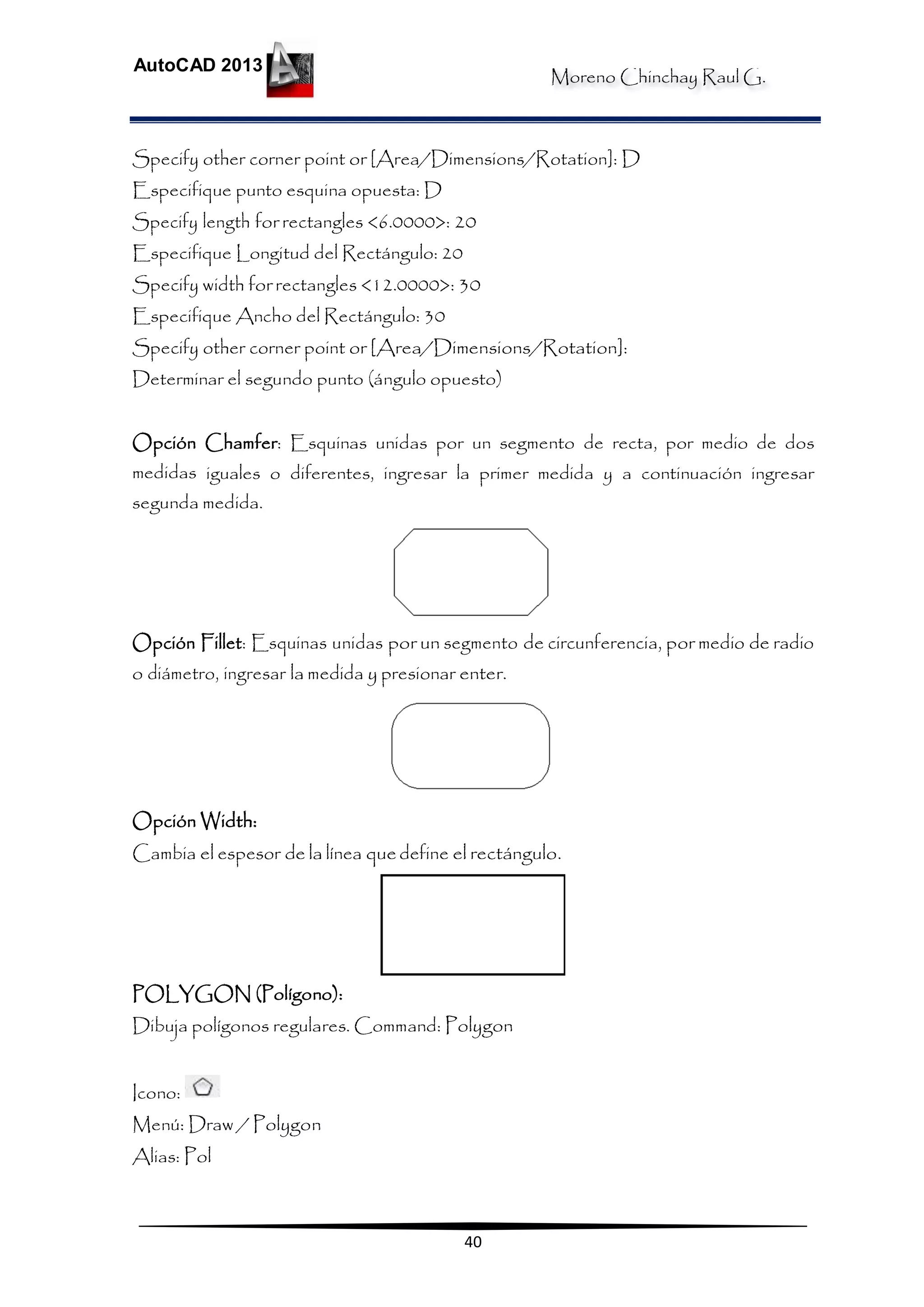 Moreno Chinchay Raul G.
AutoCAD 2013
40
Specify other corner point or [Area/Dimensions/Rotation]: D
Especifique punto esquina opuesta: D
Specify length for rectangles <6.0000>: 20
Especifique Longitud del Rectángulo: 20
Specify width for rectangles <12.0000>: 30
Especifique Ancho del Rectángulo: 30
Specify other corner point or [Area/Dimensions/Rotation]:
Determinar el segundo punto (ángulo opuesto)
Opción Chamfer: Esquinas unidas por un segmento de recta, por medio de dos
medidas iguales o diferentes, ingresar la primer medida y a continuación ingresar
segunda medida.
Opción Fillet: Esquinas unidas por un segmento de circunferencia, por medio de radio
o diámetro, ingresar la medida y presionar enter.
Opción Width:
Cambia el espesor de la línea quedefine el rectángulo.
POLYGON (Polígono):
Dibuja polígonos regulares. Command: Polygon
Icono:
Menú: Draw / Polygon
Alias: Pol
 