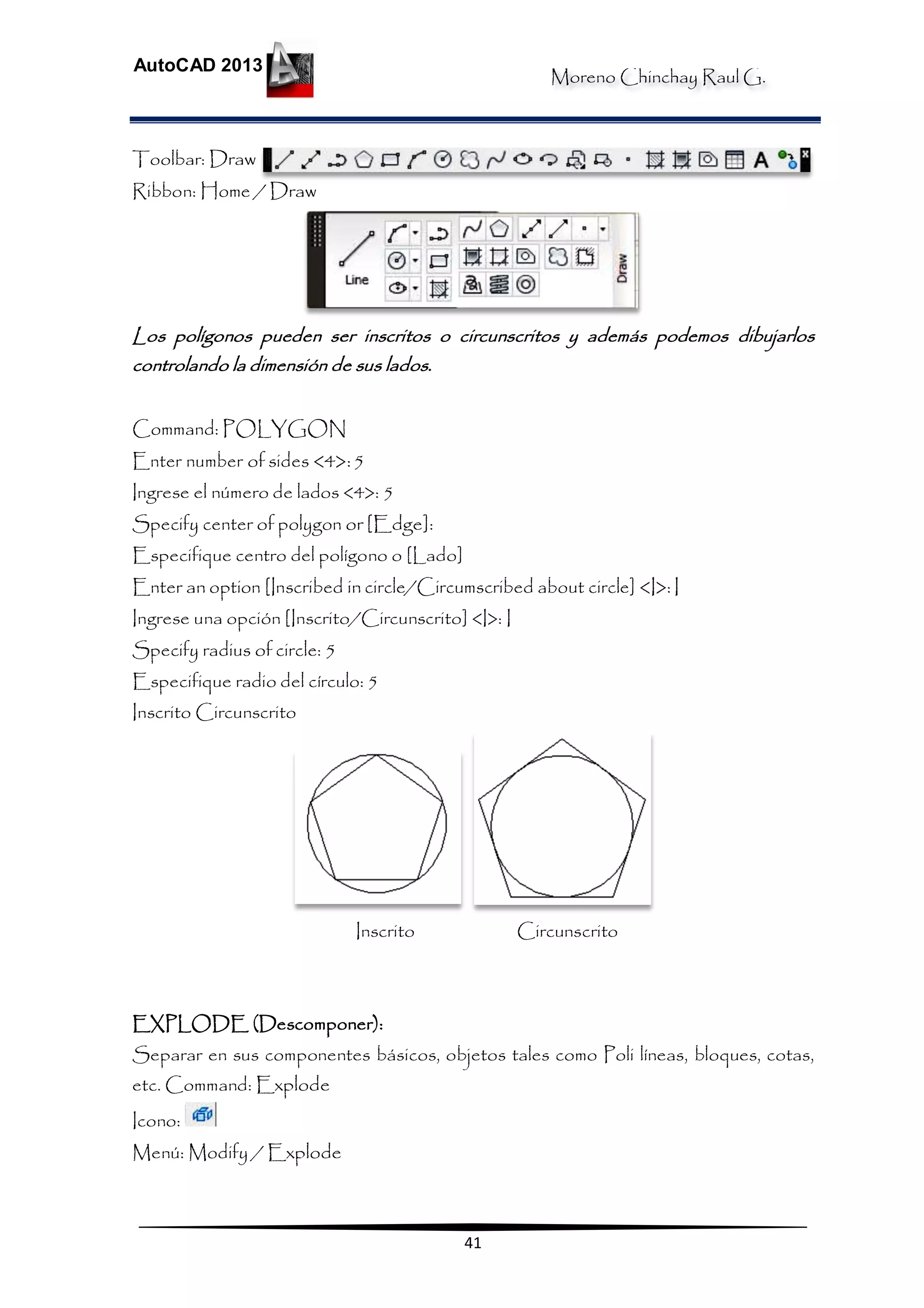 Moreno Chinchay Raul G.
AutoCAD 2013
41
Toolbar: Draw
Ribbon: Home / Draw
Los polígonos pueden ser inscritos o circunscritos y además podemos dibujarlos
controlando la dimensión de sus lados.
Command: POLYGON
Enter number of sides <4>:5
Ingrese el número de lados <4>: 5
Specify center of polygon or [Edge]:
Especifique centro del polígono o [Lado]
Enter an option [Inscribed in circle/Circumscribed about circle] <I>: I
Ingrese una opción [Inscrito/Circunscrito] <I>: I
Specify radius of circle: 5
Especifique radio del círculo: 5
Inscrito Circunscrito
Inscrito Circunscrito
EXPLODE (Descomponer):
Separar en sus componentes básicos, objetos tales como Poli líneas, bloques, cotas,
etc. Command: Explode
Icono:
Menú: Modify / Explode
 