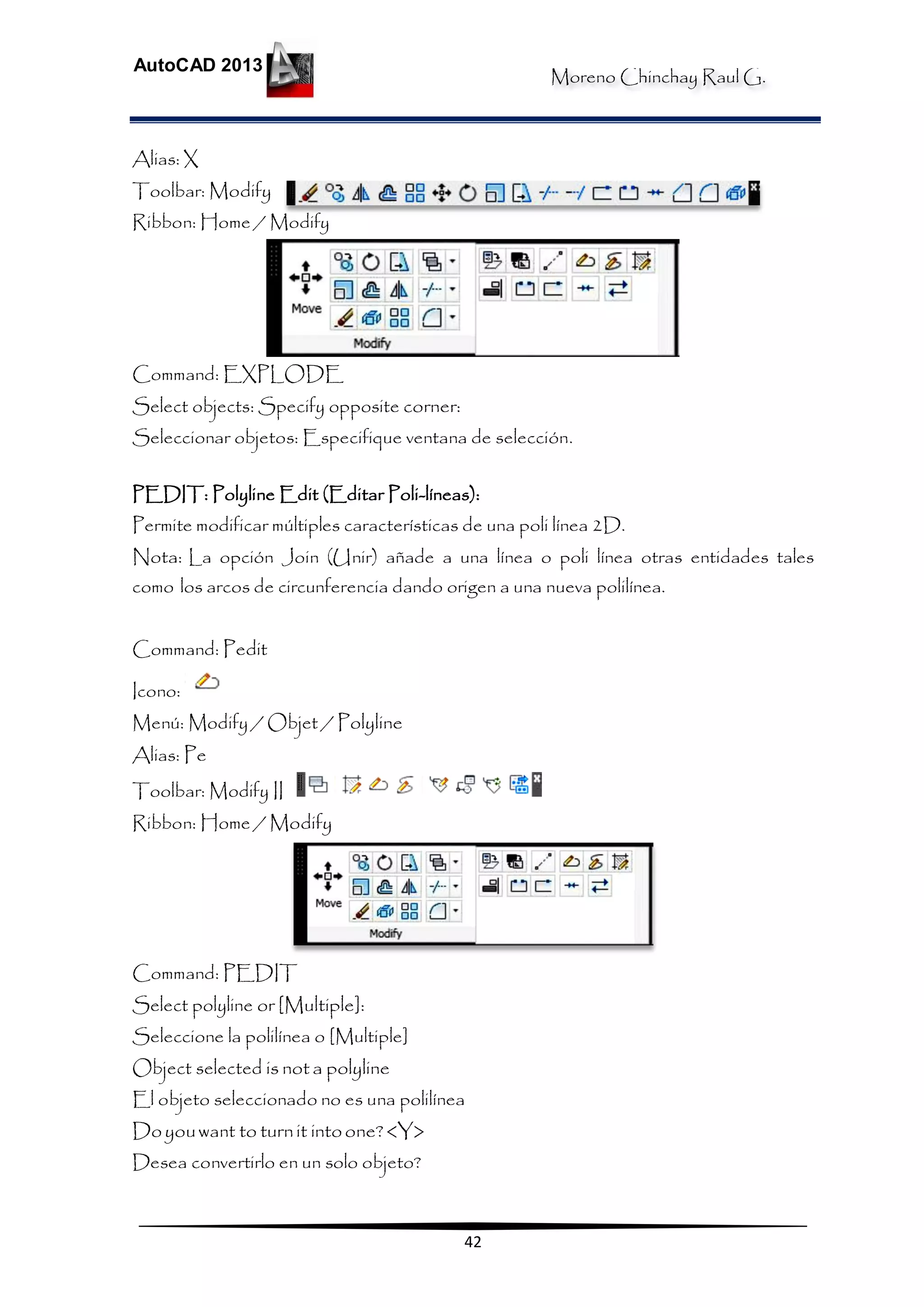 Moreno Chinchay Raul G.
AutoCAD 2013
42
Alias: X
Toolbar: Modify
Ribbon: Home / Modify
Command: EXPLODE
Select objects: Specify opposite corner:
Seleccionar objetos: Especifique ventana de selección.
PEDIT: Polyline Edit (Editar Poli-líneas):
Permite modificar múltiples características de una poli línea 2D.
Nota: La opción Join (Unir) añade a una línea o poli línea otras entidades tales
como los arcos de circunferencia dando origen a una nueva polilínea.
Command: Pedit
Icono:
Menú: Modify / Objet / Polyline
Alias: Pe
Toolbar: Modify II
Ribbon: Home / Modify
Command: PEDIT
Select polyline or [Multiple]:
Seleccione la polilínea o [Multiple]
Object selected is not a polyline
El objeto seleccionado no es una polilínea
Doyouwant to turnit intoone?<Y>
Desea convertirlo en un solo objeto?
 