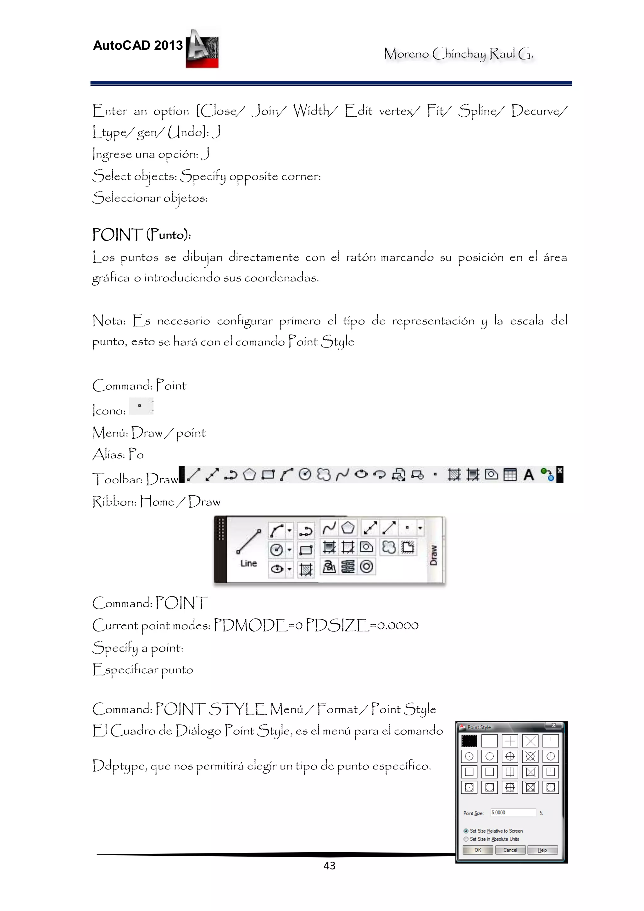 Moreno Chinchay Raul G.
AutoCAD 2013
43
Enter an option [Close/ Join/ Width/ Edit vertex/ Fit/ Spline/ Decurve/
Ltype/ gen/ Undo]: J
Ingrese una opción: J
Select objects: Specify opposite corner:
Seleccionar objetos:
POINT (Punto):
Los puntos se dibujan directamente con el ratón marcando su posición en el área
gráfica o introduciendo sus coordenadas.
Nota: Es necesario configurar primero el tipo de representación y la escala del
punto, esto se hará con el comando Point Style
Command: Point
Icono:
Menú: Draw / point
Alias: Po
Toolbar: Draw
Ribbon: Home / Draw
Command: POINT
Current point modes: PDMODE=0 PDSIZE=0.0000
Specify a point:
Especificar punto
Command: POINT STYLE Menú / Format / Point Style
El Cuadro de Diálogo Point Style, es el menú para el comando
Ddptype, que nos permitirá elegir un tipo de punto específico.
 