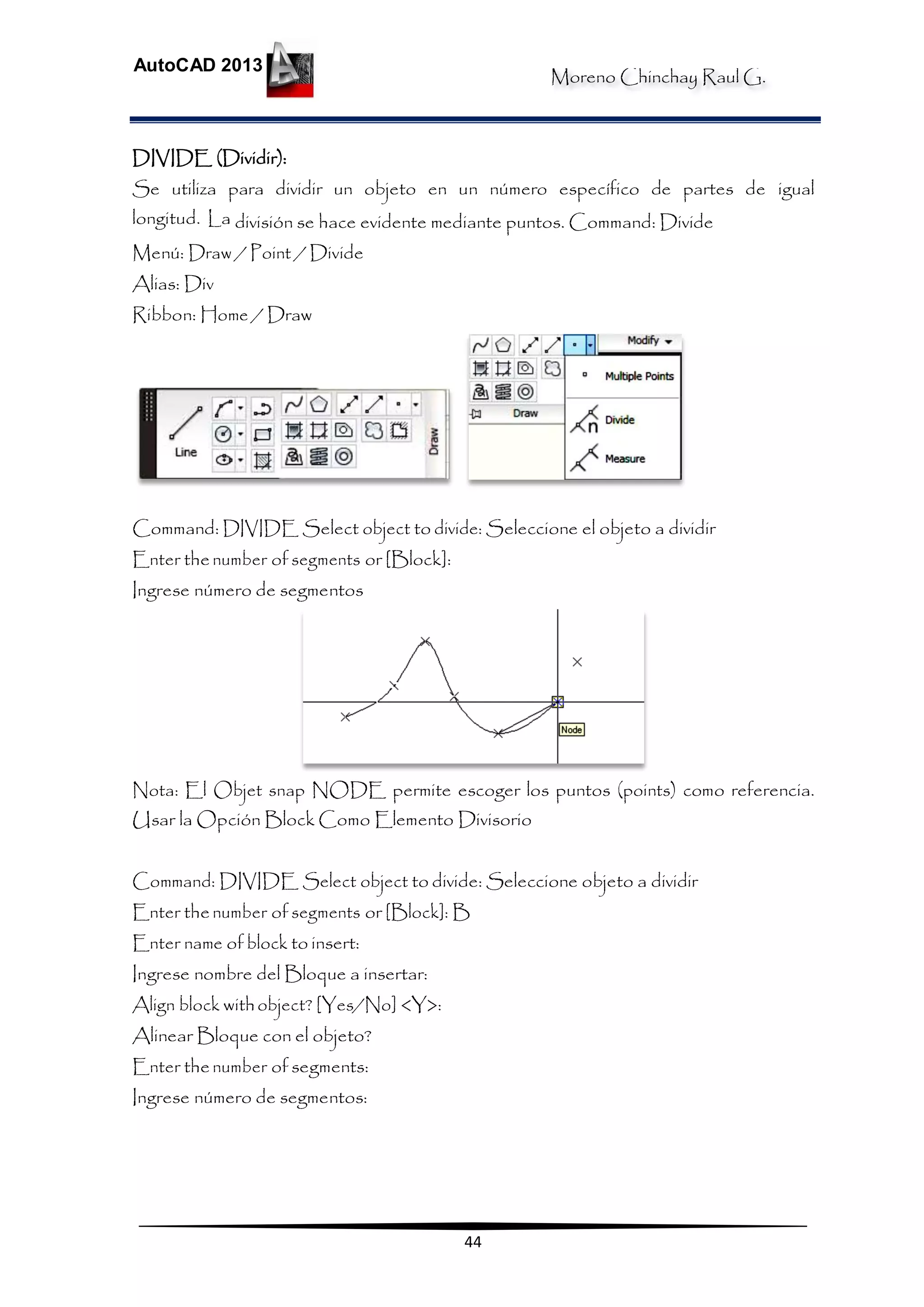 Moreno Chinchay Raul G.
AutoCAD 2013
44
DIVIDE (Dividir):
Se utiliza para dividir un objeto en un número específico de partes de igual
longitud. La división se hace evidente mediante puntos. Command: Divide
Menú: Draw / Point / Divide
Alias: Div
Ribbon: Home / Draw
Command: DIVIDE Select object to divide: Seleccione el objeto a dividir
Enter thenumber of segments or [Block]:
Ingrese número de segmentos
Nota: El Objet snap NODE permite escoger los puntos (points) como referencia.
Usar la Opción Block Como Elemento Divisorio
Command: DIVIDE Select object to divide: Seleccione objeto a dividir
Enter thenumber of segments or [Block]: B
Enter name of block to insert:
Ingrese nombre del Bloque a insertar:
Align block withobject? [Yes/No] <Y>:
Alinear Bloque con el objeto?
Enter thenumber of segments:
Ingrese número de segmentos:
 