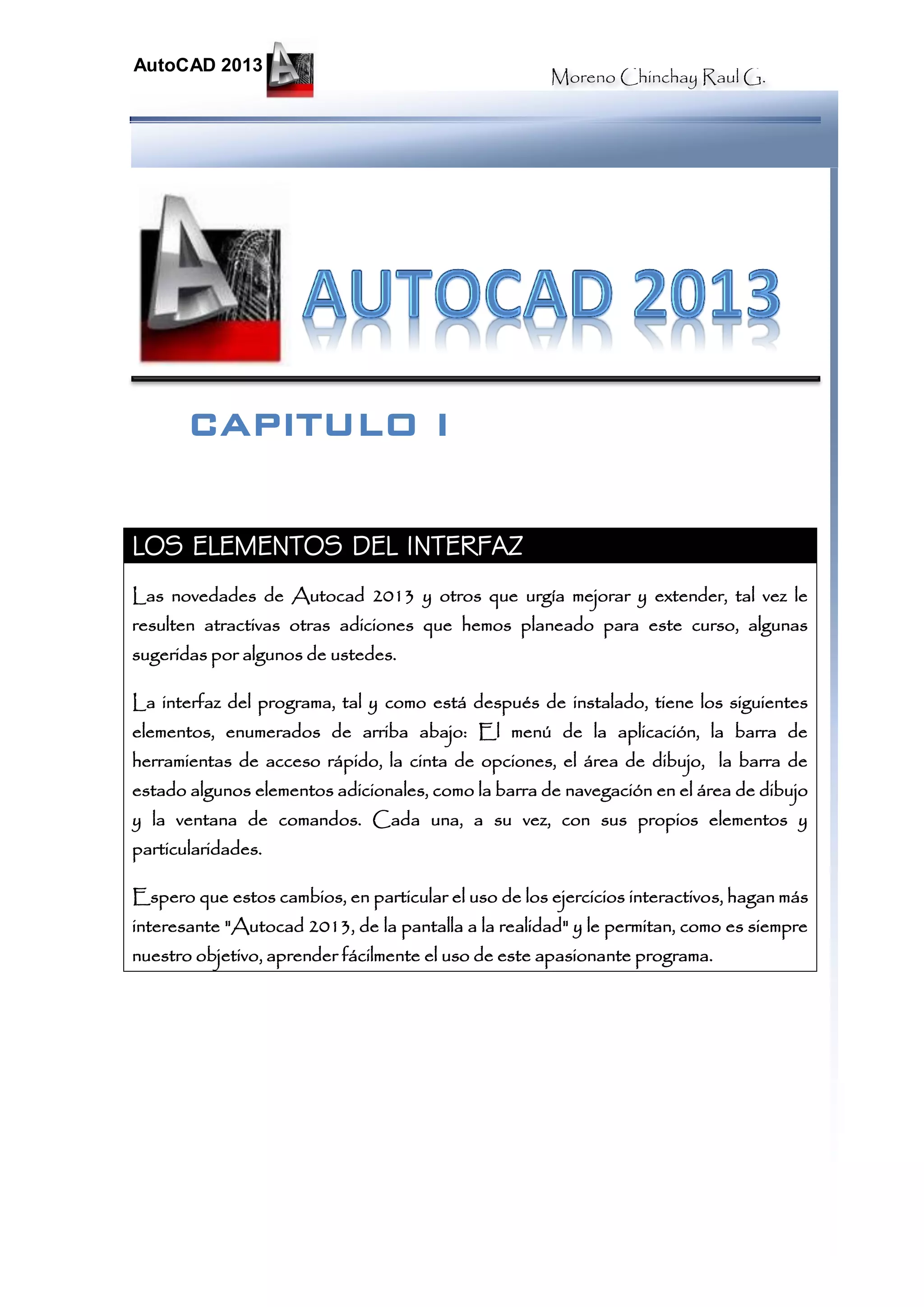 Moreno Chinchay Raul G.
AutoCAD 2013
LOS ELEMENTOS DEL INTERFAZ
Las novedades de Autocad 2013 y otros que urgía mejorar y extender, tal vez le
resulten atractivas otras adiciones que hemos planeado para este curso, algunas
sugeridas por algunos de ustedes.
La interfaz del programa, tal y como está después de instalado, tiene los siguientes
elementos, enumerados de arriba abajo: El menú de la aplicación, la barra de
herramientas de acceso rápido, la cinta de opciones, el área de dibujo, la barra de
estado algunos elementos adicionales, como la barra de navegación en el área de dibujo
y la ventana de comandos. Cada una, a su vez, con sus propios elementos y
particularidades.
Espero que estos cambios, en particular el uso de los ejercicios interactivos, hagan más
interesante "Autocad 2013, de la pantalla a la realidad" y le permitan, como es siempre
nuestro objetivo, aprender fácilmente el uso de este apasionante programa.
CAPITULO I
 