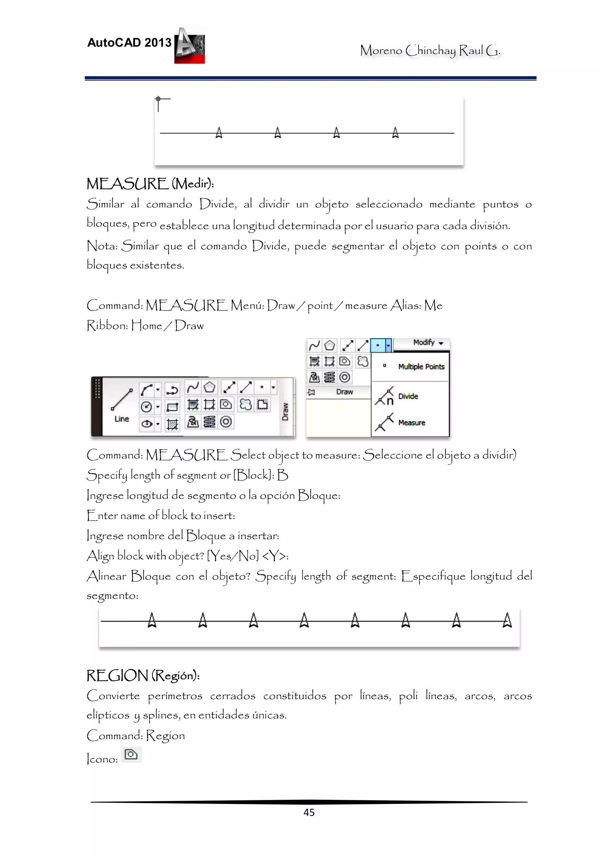 Moreno Chinchay Raul G.
AutoCAD 2013
45
MEASURE (Medir):
Similar al comando Divide, al dividir un objeto seleccionado mediante puntos o
bloques, pero establece una longitud determinada por el usuario para cada división.
Nota: Similar que el comando Divide, puede segmentar el objeto con points o con
bloques existentes.
Command: MEASURE Menú: Draw / point / measure Alias: Me
Ribbon: Home / Draw
Command: MEASURE Select object to measure: Seleccione el objeto a dividir)
Specify length of segment or [Block]: B
Ingrese longitud de segmento o la opción Bloque:
Enter name of block to insert:
Ingrese nombre del Bloque a insertar:
Align block withobject? [Yes/No] <Y>:
Alinear Bloque con el objeto? Specify length of segment: Especifique longitud del
segmento:
REGION (Región):
Convierte perímetros cerrados constituidos por líneas, poli líneas, arcos, arcos
elípticos y splines, en entidades únicas.
Command: Region
Icono:
 