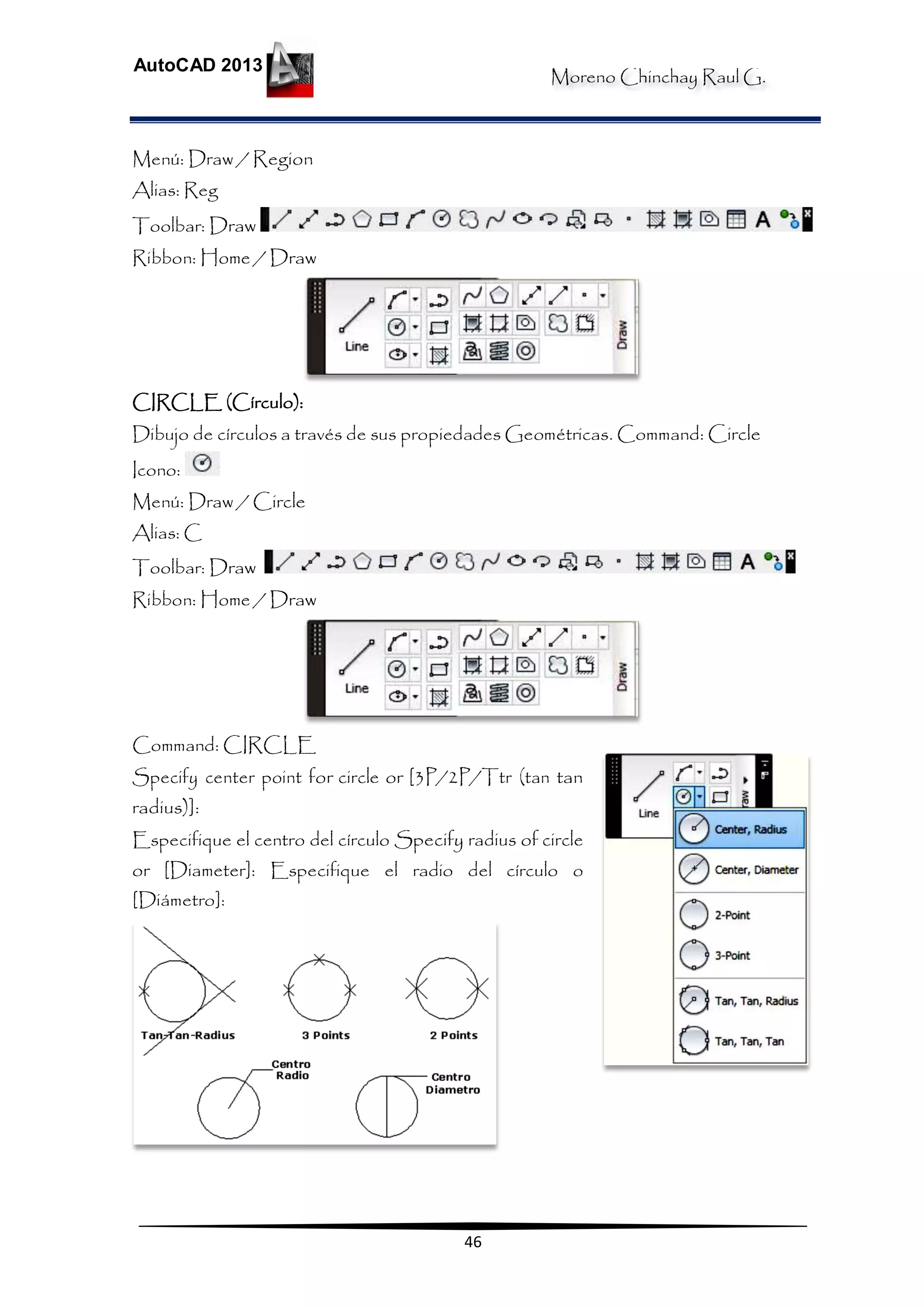 Moreno Chinchay Raul G.
AutoCAD 2013
46
Menú: Draw / Region
Alias: Reg
Toolbar: Draw
Ribbon: Home / Draw
CIRCLE (Círculo):
Dibujo de círculos a través de sus propiedades Geométricas. Command: Circle
Icono:
Menú: Draw / Circle
Alias: C
Toolbar: Draw
Ribbon: Home / Draw
Command: CIRCLE
Specify center point for circle or [3P/2P/Ttr (tan tan
radius)]:
Especifique el centro del círculo Specify radius of circle
or [Diameter]: Especifique el radio del círculo o
[Diámetro]:
 