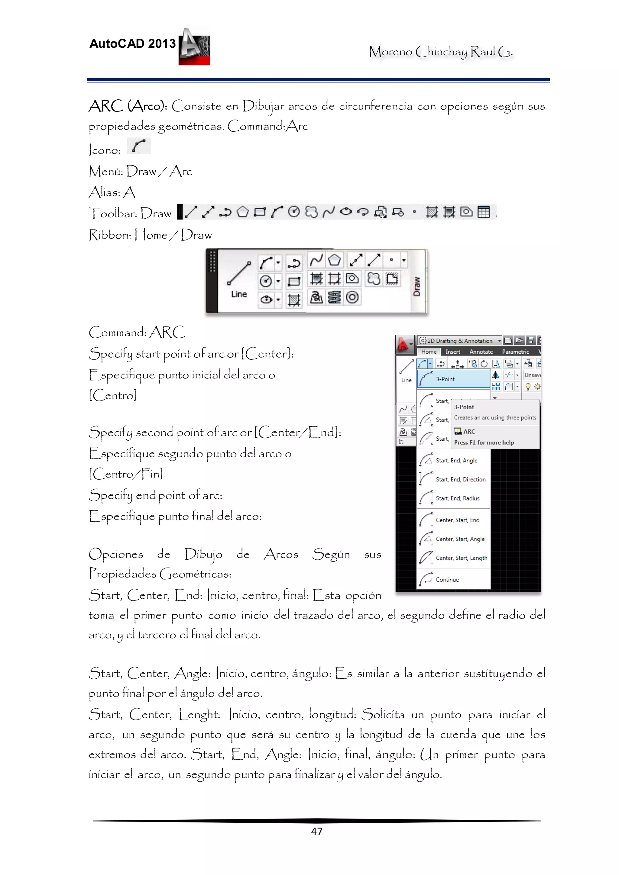 Moreno Chinchay Raul G.
AutoCAD 2013
47
ARC (Arco): Consiste en Dibujar arcos de circunferencia con opciones según sus
propiedades geométricas. Command:Arc
Icono:
Menú: Draw / Arc
Alias: A
Toolbar: Draw
Ribbon: Home / Draw
Command: ARC
Specify start point of arc or [Center]:
Especifique punto inicial del arco o
[Centro]
Specify second point of arc or [Center/End]:
Especifique segundo punto del arco o
[Centro/Fin]
Specify end point of arc:
Especifique punto final del arco:
Opciones de Dibujo de Arcos Según sus
Propiedades Geométricas:
Start, Center, End: Inicio, centro, final: Esta opción
toma el primer punto como inicio del trazado del arco, el segundo define el radio del
arco, y el tercero el final del arco.
Start, Center, Angle: Inicio, centro, ángulo: Es similar a la anterior sustituyendo el
punto final por el ángulo del arco.
Start, Center, Lenght: Inicio, centro, longitud: Solicita un punto para iniciar el
arco, un segundo punto que será su centro y la longitud de la cuerda que une los
extremos del arco. Start, End, Angle: Inicio, final, ángulo: Un primer punto para
iniciar el arco, un segundo punto para finalizar y el valor del ángulo.
 