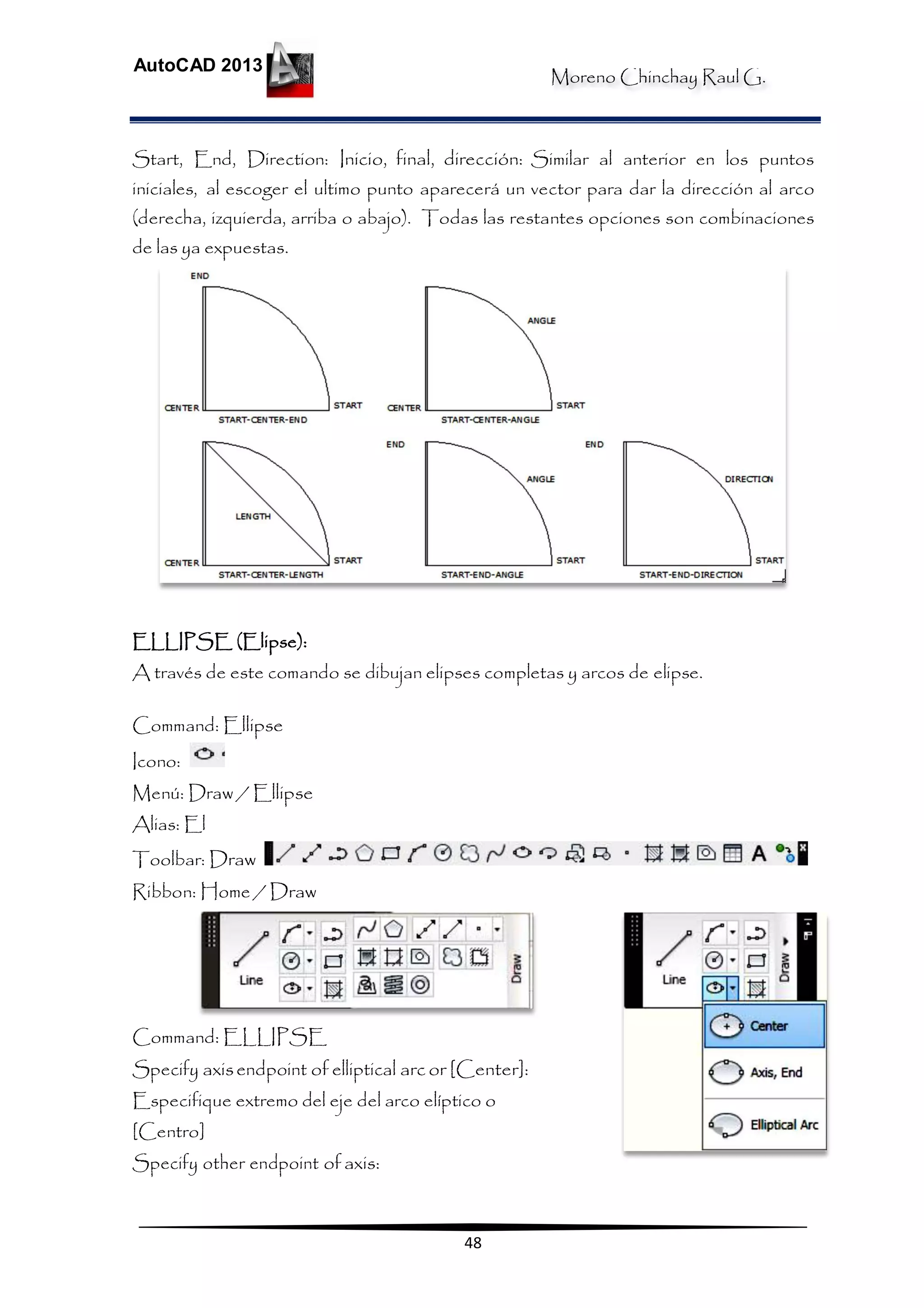 Moreno Chinchay Raul G.
AutoCAD 2013
48
Start, End, Direction: Inicio, final, dirección: Similar al anterior en los puntos
iniciales, al escoger el ultimo punto aparecerá un vector para dar la dirección al arco
(derecha, izquierda, arriba o abajo). Todas las restantes opciones son combinaciones
de las ya expuestas.
ELLIPSE (Elipse):
A través de este comando se dibujan elipses completas y arcos de elipse.
Command: Ellipse
Icono:
Menú: Draw / Ellipse
Alias: El
Toolbar: Draw
Ribbon: Home / Draw
Command: ELLIPSE
Specify axisendpoint of elliptical arc or [Center]:
Especifique extremo del eje del arco elíptico o
[Centro]
Specify other endpoint of axis:
 