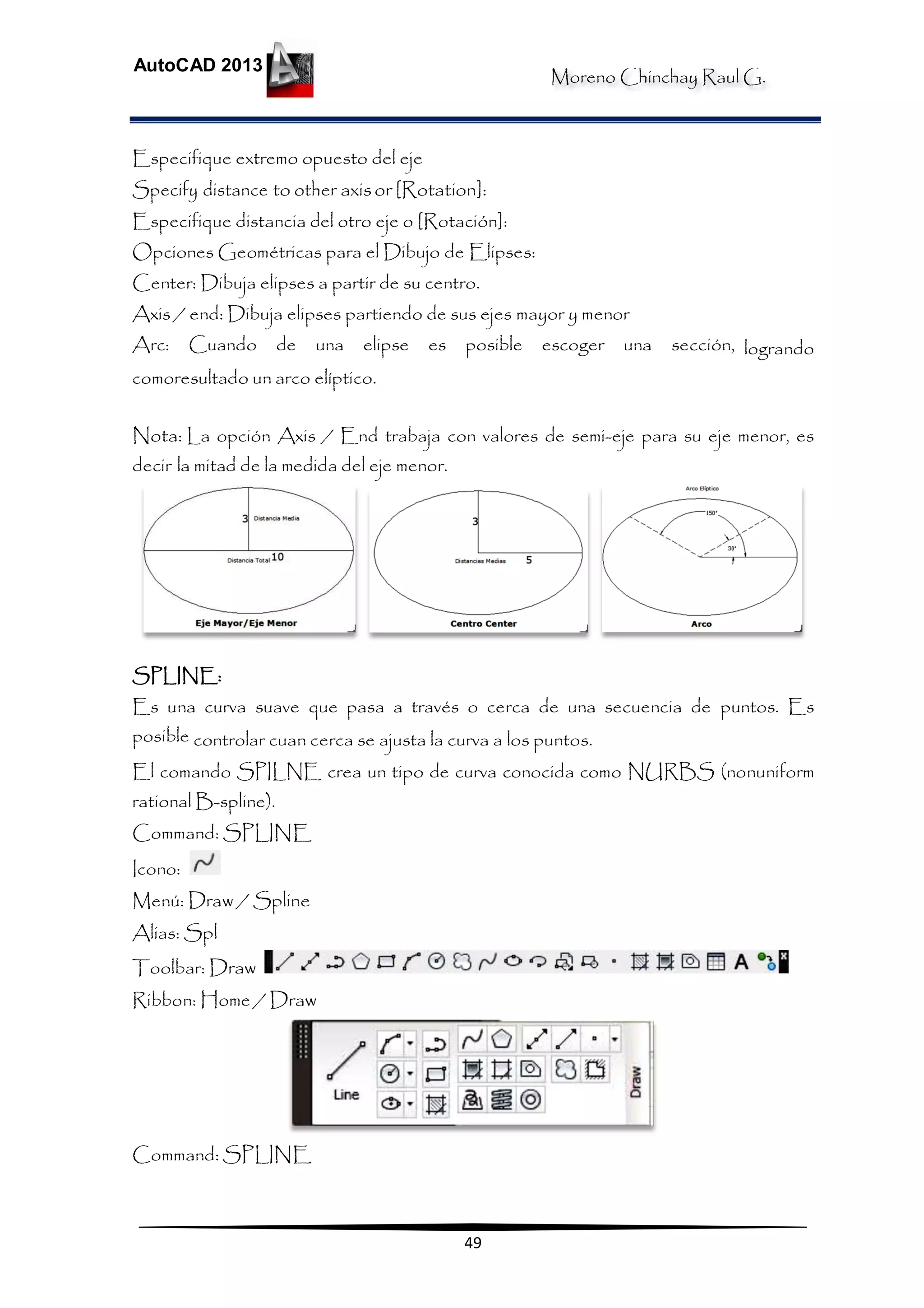 Moreno Chinchay Raul G.
AutoCAD 2013
49
Especifique extremo opuesto del eje
Specify distance to other axisor [Rotation]:
Especifique distancia del otro eje o [Rotación]:
Opciones Geométricas para el Dibujo de Elipses:
Center: Dibuja elipses a partir de su centro.
Axis / end: Dibuja elipses partiendo de sus ejes mayor y menor
Arc: Cuando de una elipse es posible escoger una sección, logrando
comoresultado un arco elíptico.
Nota: La opción Axis / End trabaja con valores de semi-eje para su eje menor, es
decir la mitad de la medida del eje menor.
SPLINE:
Es una curva suave que pasa a través o cerca de una secuencia de puntos. Es
posible controlar cuan cerca se ajusta la curva a los puntos.
El comando SPILNE crea un tipo de curva conocida como NURBS (nonuniform
rational B-spline).
Command: SPLINE
Icono:
Menú: Draw / Spline
Alias: Spl
Toolbar: Draw
Ribbon: Home / Draw
Command: SPLINE
 