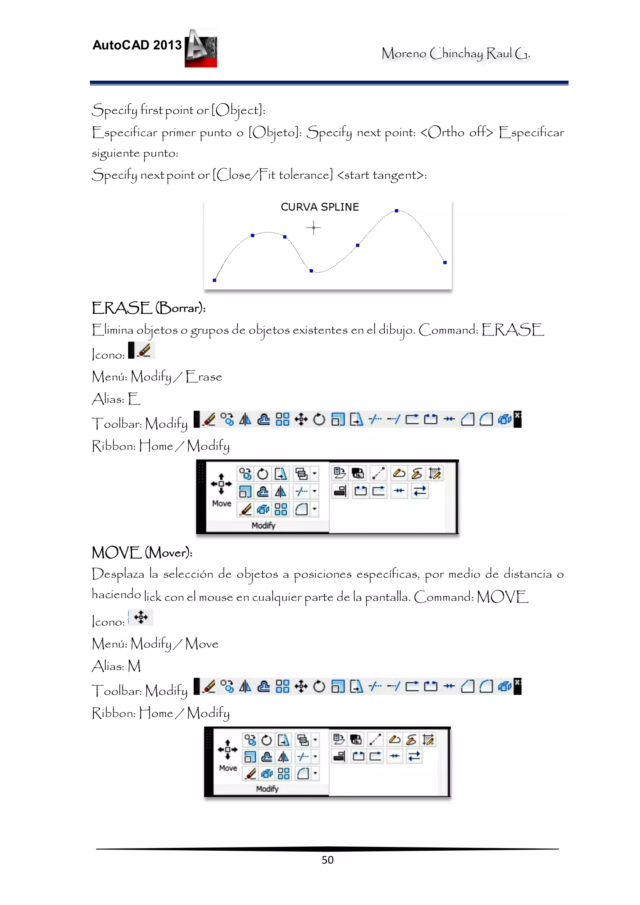 Moreno Chinchay Raul G.
AutoCAD 2013
50
Specify firstpoint or [Object]:
Especificar primer punto o [Objeto]: Specify next point: <Ortho off> Especificar
siguiente punto:
Specify nextpoint or [Close/Fit tolerance] <start tangent>:
ERASE (Borrar):
Elimina objetos o grupos de objetos existentes en el dibujo. Command: ERASE
Icono:
Menú: Modify / Erase
Alias: E
Toolbar: Modify
Ribbon: Home / Modify
MOVE (Mover):
Desplaza la selección de objetos a posiciones específicas, por medio de distancia o
haciendo lick con el mouse en cualquier parte de la pantalla. Command: MOVE
Icono:
Menú: Modify / Move
Alias: M
Toolbar: Modify
Ribbon: Home / Modify
 
