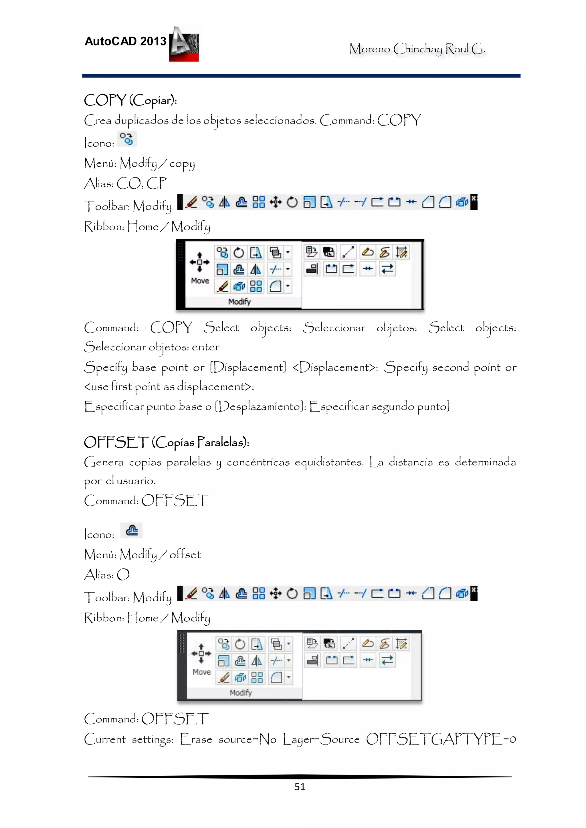 Moreno Chinchay Raul G.
AutoCAD 2013
51
COPY (Copiar):
Crea duplicados de los objetos seleccionados. Command: COPY
Icono:
Menú: Modify / copy
Alias: CO, CP
Toolbar: Modify
Ribbon: Home / Modify
Command: COPY Select objects: Seleccionar objetos: Select objects:
Seleccionar objetos: enter
Specify base point or [Displacement] <Displacement>: Specify second point or
<use first point as displacement>:
Especificar punto base o [Desplazamiento]: Especificar segundo punto]
OFFSET (Copias Paralelas):
Genera copias paralelas y concéntricas equidistantes. La distancia es determinada
por el usuario.
Command: OFFSET
Icono:
Menú: Modify / offset
Alias: O
Toolbar: Modify
Ribbon: Home / Modify
Command: OFFSET
Current settings: Erase source=No Layer=Source OFFSETGAPTYPE=0
 