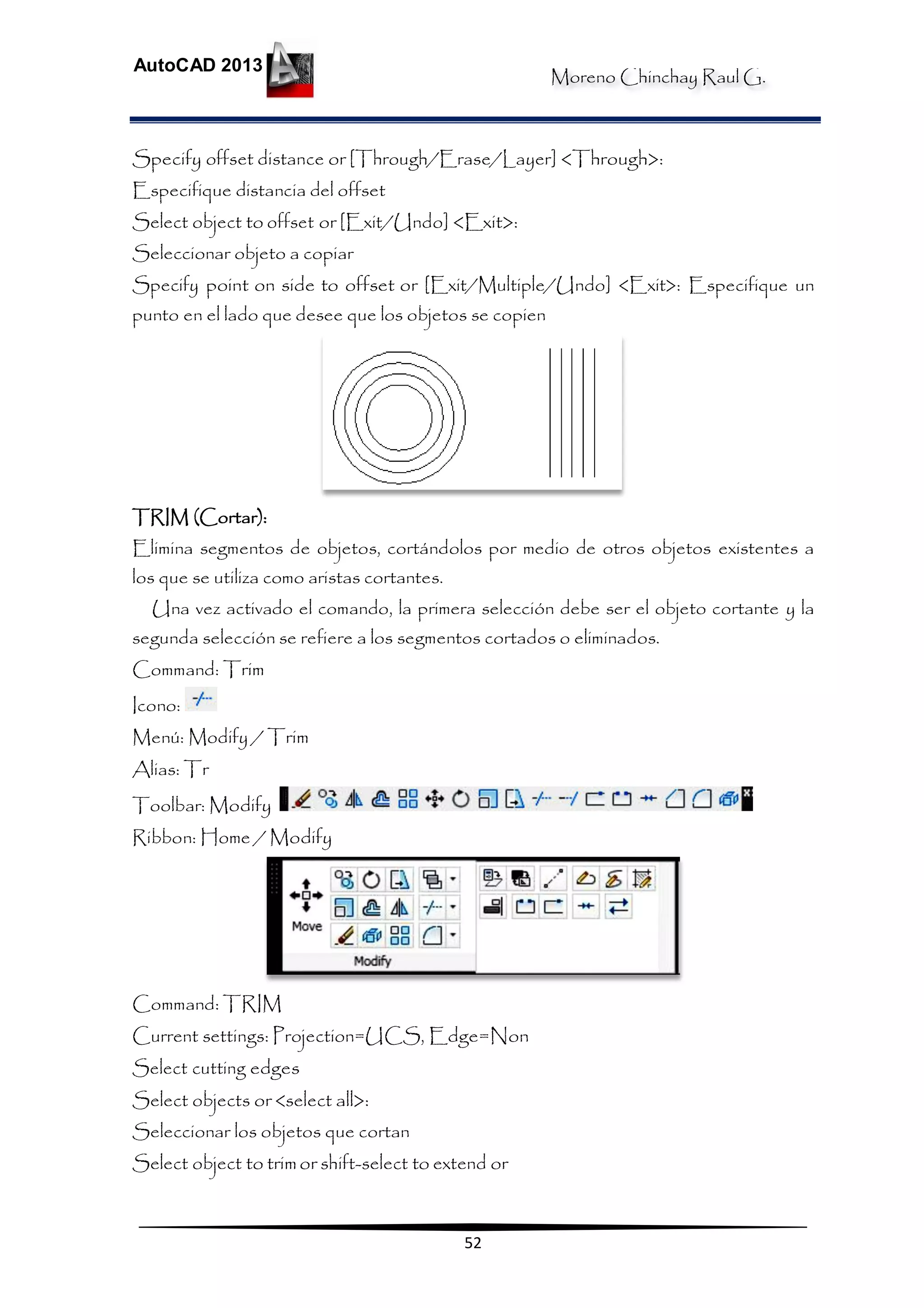 Moreno Chinchay Raul G.
AutoCAD 2013
52
Specify offset distance or [Through/Erase/Layer] <Through>:
Especifique distancia del offset
Select object to offset or [Exit/Undo] <Exit>:
Seleccionar objeto a copiar
Specify point on side to offset or [Exit/Multiple/Undo] <Exit>: Especifique un
punto en el lado que desee que los objetos se copien
TRIM (Cortar):
Elimina segmentos de objetos, cortándolos por medio de otros objetos existentes a
los que se utiliza como aristas cortantes.
Una vez activado el comando, la primera selección debe ser el objeto cortante y la
segunda selección se refiere a los segmentos cortados o eliminados.
Command: Trim
Icono:
Menú: Modify / Trim
Alias: Tr
Toolbar: Modify
Ribbon: Home / Modify
Command: TRIM
Current settings: Projection=UCS, Edge=Non
Select cutting edges
Select objects or <select all>:
Seleccionar los objetos que cortan
Select object to trimor shift-select to extend or
 