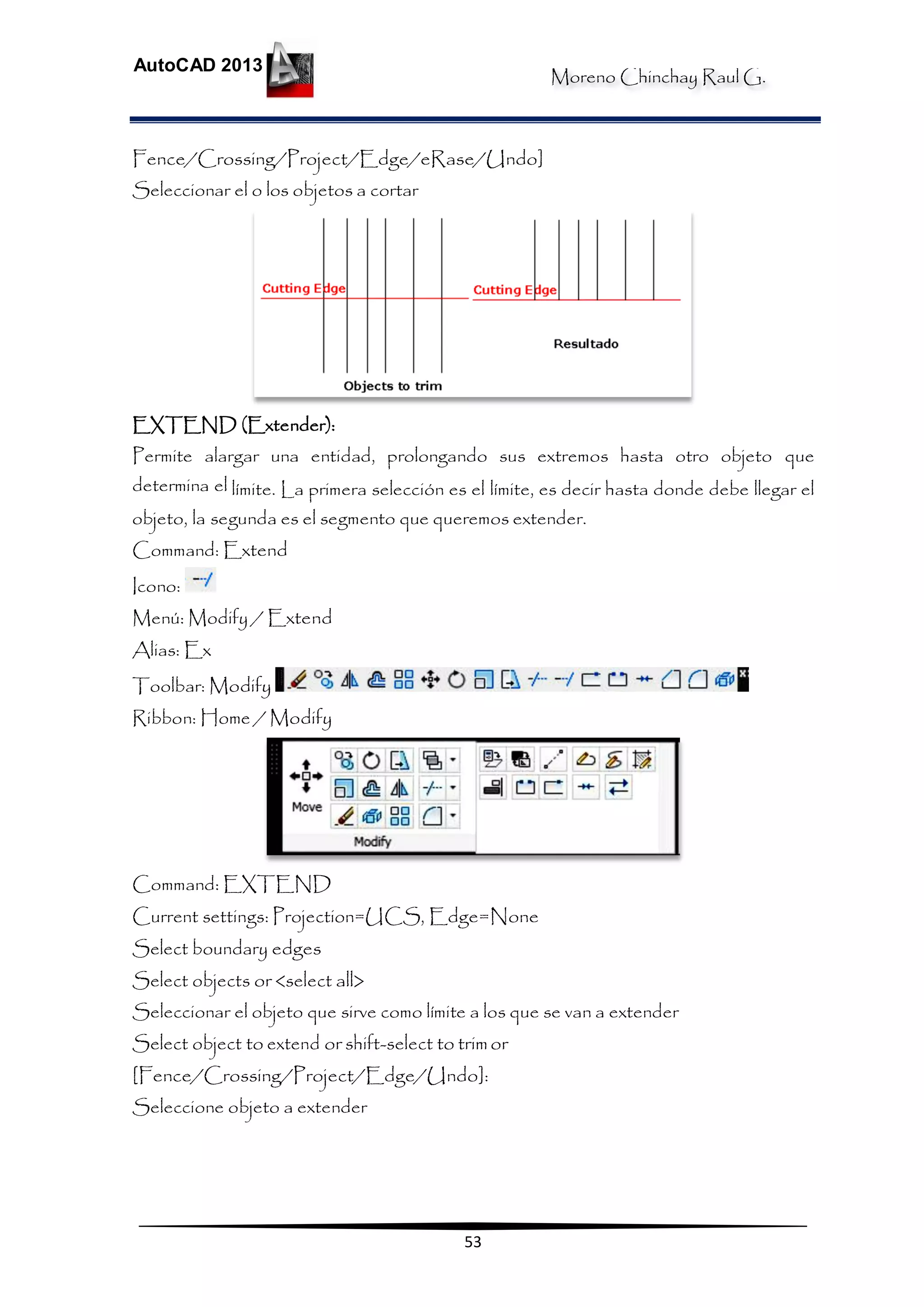 Moreno Chinchay Raul G.
AutoCAD 2013
53
Fence/Crossing/Project/Edge/eRase/Undo]
Seleccionar el o los objetos a cortar
EXTEND (Extender):
Permite alargar una entidad, prolongando sus extremos hasta otro objeto que
determina el límite. La primera selección es el límite, es decir hasta donde debe llegar el
objeto, la segunda es el segmento que queremos extender.
Command: Extend
Icono:
Menú: Modify / Extend
Alias: Ex
Toolbar: Modify
Ribbon: Home / Modify
Command: EXTEND
Current settings: Projection=UCS, Edge=None
Select boundary edges
Select objects or <select all>
Seleccionar el objeto que sirve como límite a los que se van a extender
Select object to extend or shift-select to trimor
[Fence/Crossing/Project/Edge/Undo]:
Seleccione objeto a extender
 