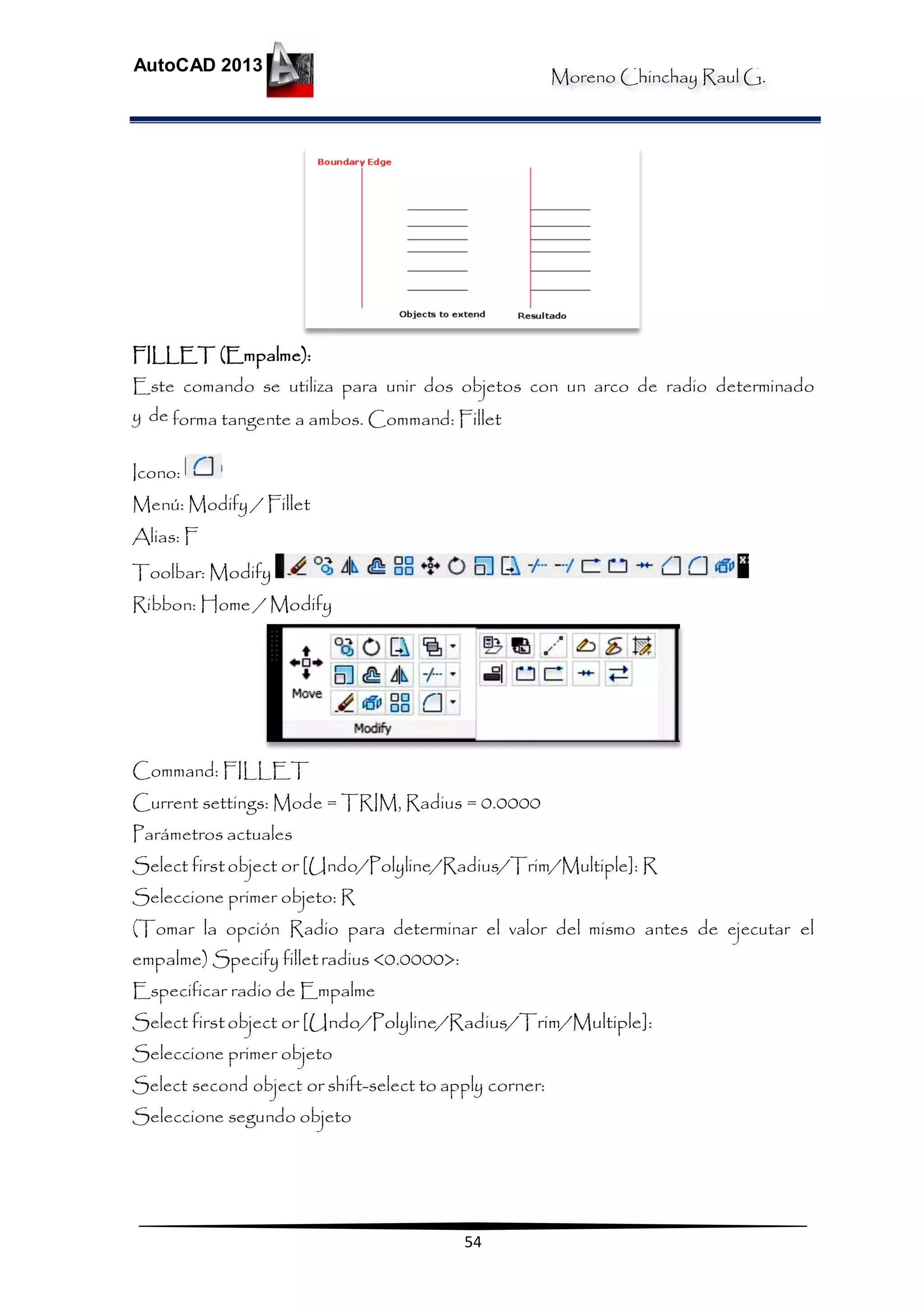 Moreno Chinchay Raul G.
AutoCAD 2013
54
FILLET (Empalme):
Este comando se utiliza para unir dos objetos con un arco de radio determinado
y de forma tangente a ambos. Command: Fillet
Icono:
Menú: Modify / Fillet
Alias: F
Toolbar: Modify
Ribbon: Home / Modify
Command: FILLET
Current settings: Mode = TRIM, Radius = 0.0000
Parámetros actuales
Select firstobject or [Undo/Polyline/Radius/Trim/Multiple]: R
Seleccione primer objeto: R
(Tomar la opción Radio para determinar el valor del mismo antes de ejecutar el
empalme) Specify filletradius <0.0000>:
Especificar radio de Empalme
Select firstobject or [Undo/Polyline/Radius/Trim/Multiple]:
Seleccione primer objeto
Select second object or shift-select to apply corner:
Seleccione segundo objeto
 