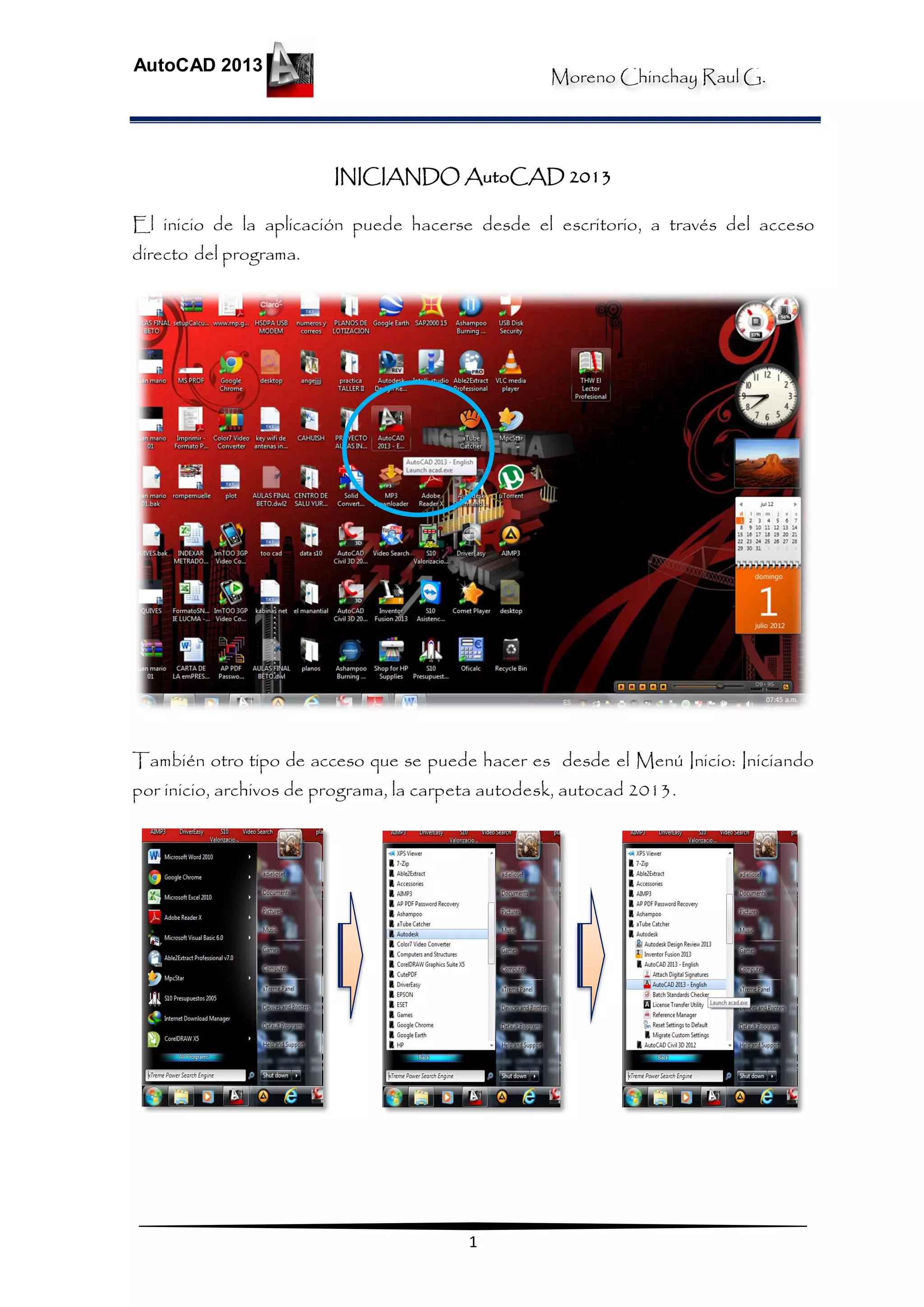 Moreno Chinchay Raul G.
AutoCAD 2013
1
INICIANDO AutoCAD 2013
El inicio de la aplicación puede hacerse desde el escritorio, a través del acceso
directo del programa.
También otro tipo de acceso que se puede hacer es desde el Menú Inicio: Iniciando
por inicio, archivos de programa, la carpeta autodesk, autocad 2013.
 