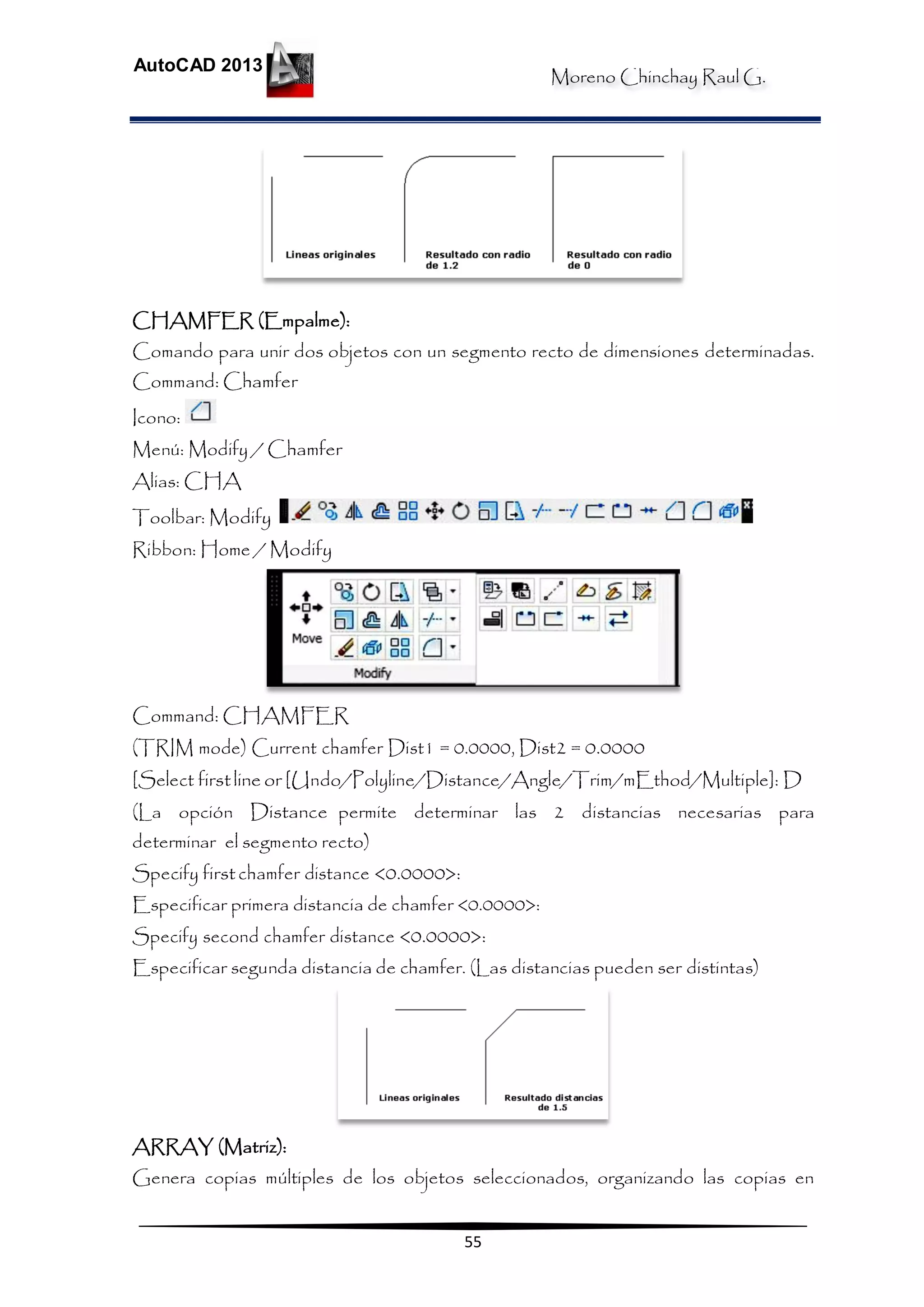 Moreno Chinchay Raul G.
AutoCAD 2013
55
CHAMFER (Empalme):
Comando para unir dos objetos con un segmento recto de dimensiones determinadas.
Command: Chamfer
Icono:
Menú: Modify / Chamfer
Alias: CHA
Toolbar: Modify
Ribbon: Home / Modify
Command: CHAMFER
(TRIM mode) Current chamfer Dist1 = 0.0000, Dist2 = 0.0000
[Select firstline or [Undo/Polyline/Distance/Angle/Trim/mEthod/Multiple]: D
(La opción Distance permite determinar las 2 distancias necesarias para
determinar el segmento recto)
Specify firstchamfer distance <0.0000>:
Especificar primera distancia de chamfer <0.0000>:
Specify second chamfer distance <0.0000>:
Especificar segunda distancia de chamfer. (Las distancias pueden ser distintas)
ARRAY (Matriz):
Genera copias múltiples de los objetos seleccionados, organizando las copias en
 