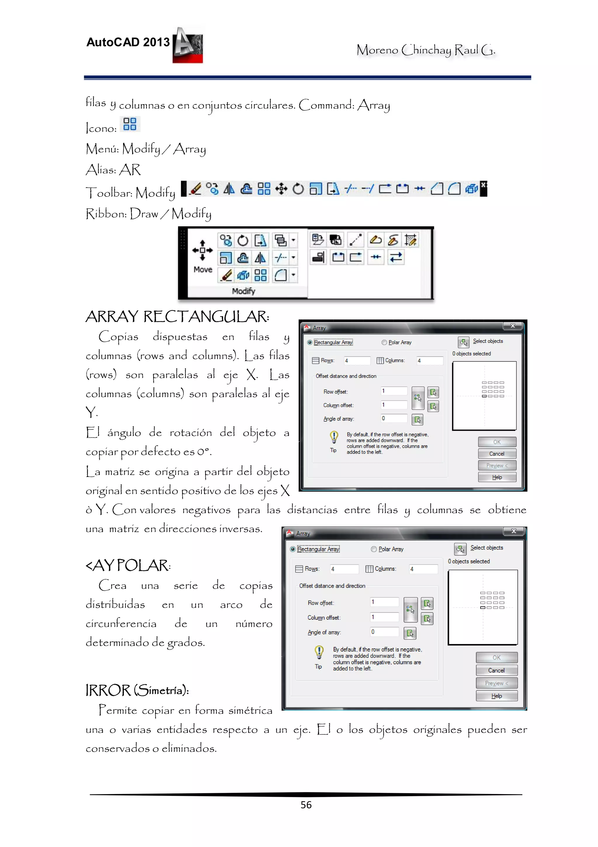 Moreno Chinchay Raul G.
AutoCAD 2013
56
filas y columnas o en conjuntos circulares. Command: Array
Icono:
Menú: Modify / Array
Alias: AR
Toolbar: Modify
Ribbon: Draw / Modify
ARRAY RECTANGULAR:
Copias dispuestas en filas y
columnas (rows and columns). Las filas
(rows) son paralelas al eje X. Las
columnas (columns) son paralelas al eje
Y.
El ángulo de rotación del objeto a
copiar por defecto es 0°.
La matriz se origina a partir del objeto
original en sentido positivo de los ejes X
ò Y. Con valores negativos para las distancias entre filas y columnas se obtiene
una matriz en direcciones inversas.
<AY POLAR:
Crea una serie de copias
distribuidas en un arco de
circunferencia de un número
determinado de grados.
IRROR (Simetría):
Permite copiar en forma simétrica
una o varias entidades respecto a un eje. El o los objetos originales pueden ser
conservados o eliminados.
 