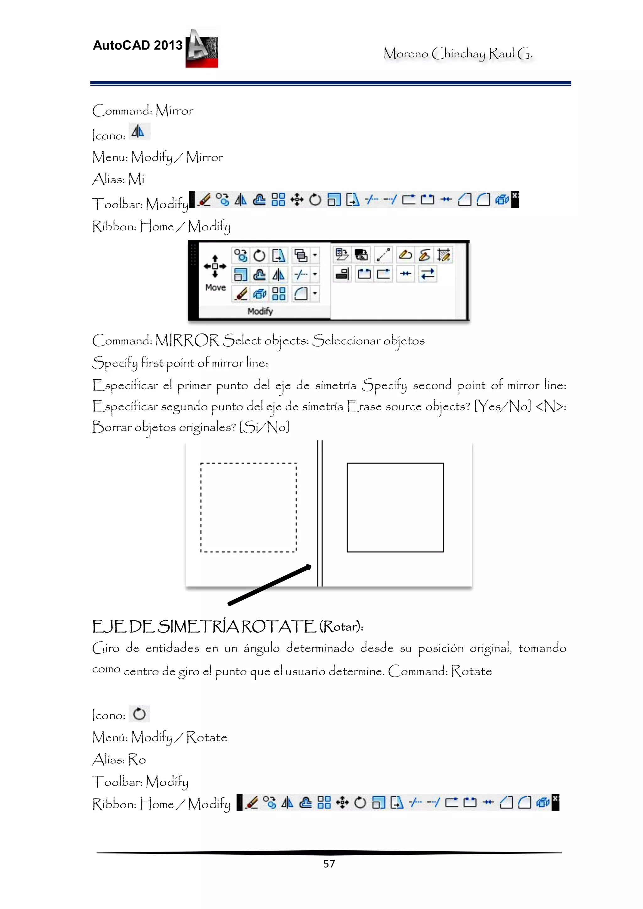 Moreno Chinchay Raul G.
AutoCAD 2013
57
Command: Mirror
Icono:
Menu: Modify / Mirror
Alias: Mi
Toolbar: Modify
Ribbon: Home / Modify
Command: MIRROR Select objects: Seleccionar objetos
Specify first point of mirror line:
Especificar el primer punto del eje de simetría Specify second point of mirror line:
Especificar segundo punto del eje de simetría Erase source objects? [Yes/No] <N>:
Borrar objetos originales? [Si/No]
EJE DE SIMETRÍA ROTATE (Rotar):
Giro de entidades en un ángulo determinado desde su posición original, tomando
como centro de giro el punto que el usuario determine. Command: Rotate
Icono:
Menú: Modify / Rotate
Alias: Ro
Toolbar: Modify
Ribbon: Home / Modify
 