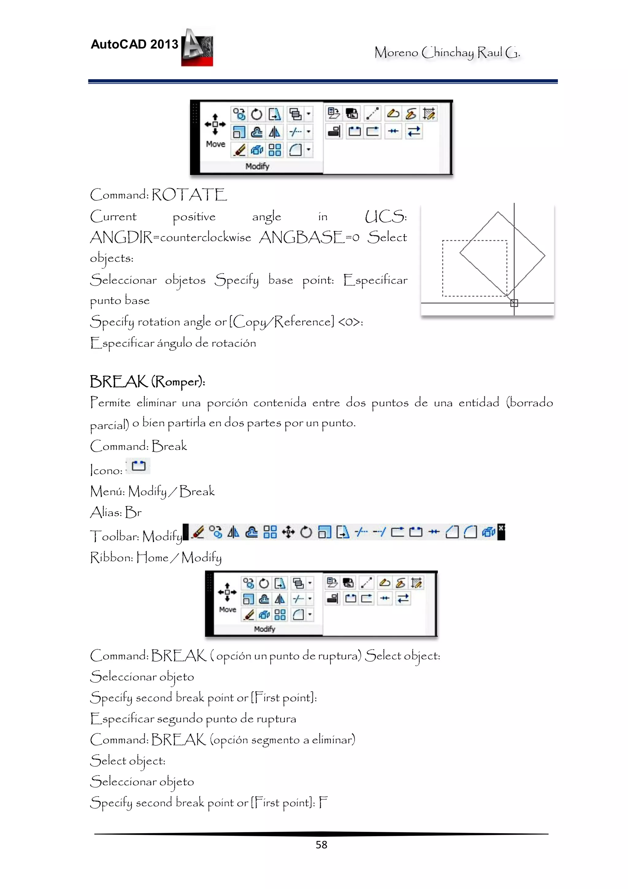 Moreno Chinchay Raul G.
AutoCAD 2013
58
Command: ROTATE
Current positive angle in UCS:
ANGDIR=counterclockwise ANGBASE=0 Select
objects:
Seleccionar objetos Specify base point: Especificar
punto base
Specify rotation angle or [Copy/Reference] <0>:
Especificar ángulo de rotación
BREAK (Romper):
Permite eliminar una porción contenida entre dos puntos de una entidad (borrado
parcial) o bien partirla en dos partes por un punto.
Command: Break
Icono:
Menú: Modify / Break
Alias: Br
Toolbar: Modify
Ribbon: Home / Modify
Command: BREAK ( opción unpunto de ruptura) Select object:
Seleccionar objeto
Specify second break point or [First point]:
Especificar segundo punto de ruptura
Command: BREAK (opción segmento a eliminar)
Select object:
Seleccionar objeto
Specify second break point or [First point]: F
 
