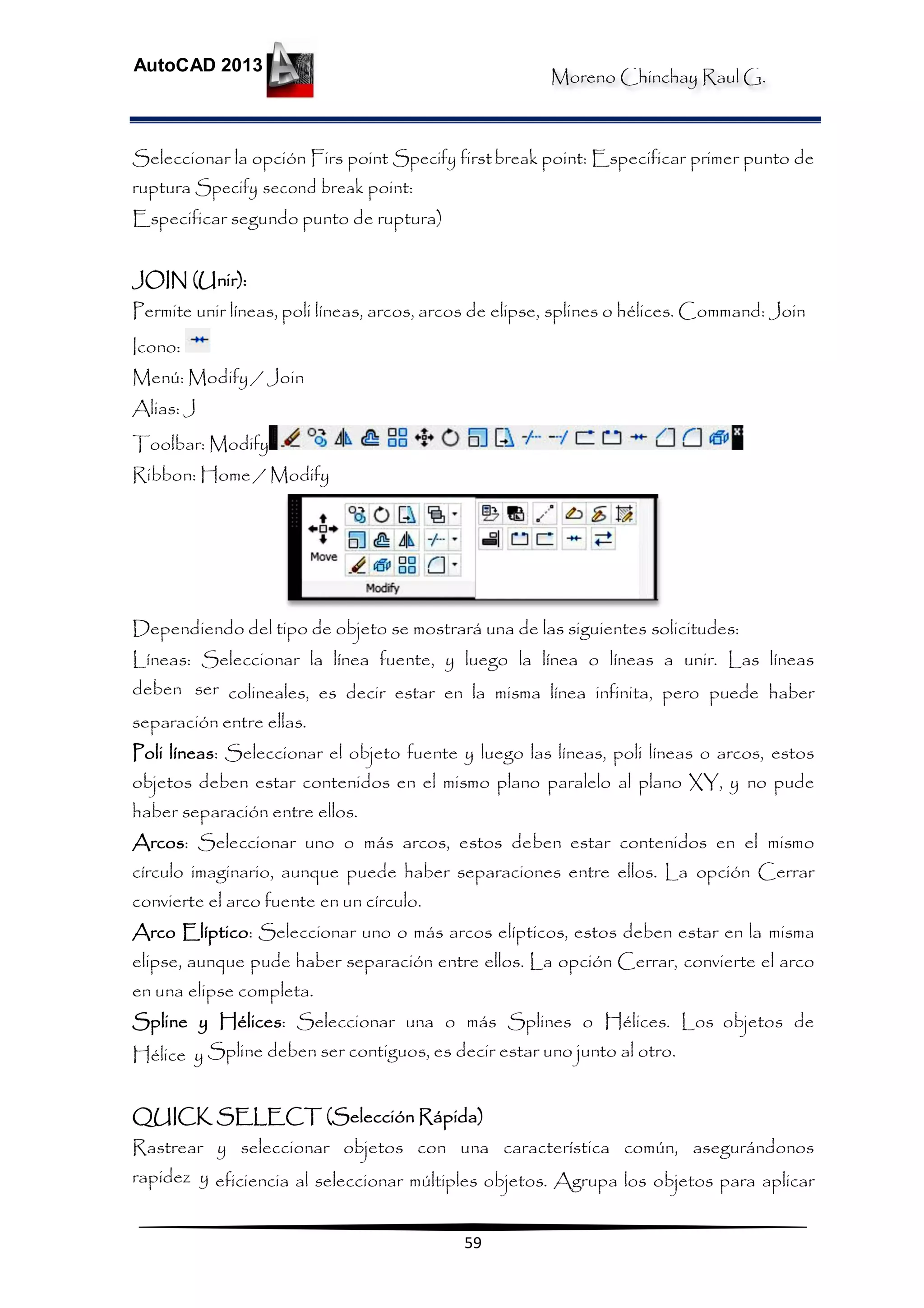 Moreno Chinchay Raul G.
AutoCAD 2013
59
Seleccionar la opción Firs point Specify firstbreak point: Especificar primer punto de
ruptura Specify second break point:
Especificar segundo punto de ruptura)
JOIN (Unir):
Permite unir líneas, poli líneas, arcos, arcos de elipse, splines o hélices. Command: Join
Icono:
Menú: Modify / Join
Alias: J
Toolbar: Modify
Ribbon: Home / Modify
Dependiendo del tipo de objeto se mostrará una de las siguientes solicitudes:
Líneas: Seleccionar la línea fuente, y luego la línea o líneas a unir. Las líneas
deben ser colineales, es decir estar en la misma línea infinita, pero puede haber
separación entre ellas.
Poli líneas: Seleccionar el objeto fuente y luego las líneas, poli líneas o arcos, estos
objetos deben estar contenidos en el mismo plano paralelo al plano XY, y no pude
haber separación entre ellos.
Arcos: Seleccionar uno o más arcos, estos deben estar contenidos en el mismo
círculo imaginario, aunque puede haber separaciones entre ellos. La opción Cerrar
convierte el arco fuente en un círculo.
Arco Elíptico: Seleccionar uno o más arcos elípticos, estos deben estar en la misma
elipse, aunque pude haber separación entre ellos. La opción Cerrar, convierte el arco
en una elipse completa.
Spline y Hélices: Seleccionar una o más Splines o Hélices. Los objetos de
Hélice y Spline deben ser contiguos, es decir estar uno junto al otro.
QUICK SELECT (Selección Rápida)
Rastrear y seleccionar objetos con una característica común, asegurándonos
rapidez y eficiencia al seleccionar múltiples objetos. Agrupa los objetos para aplicar
 