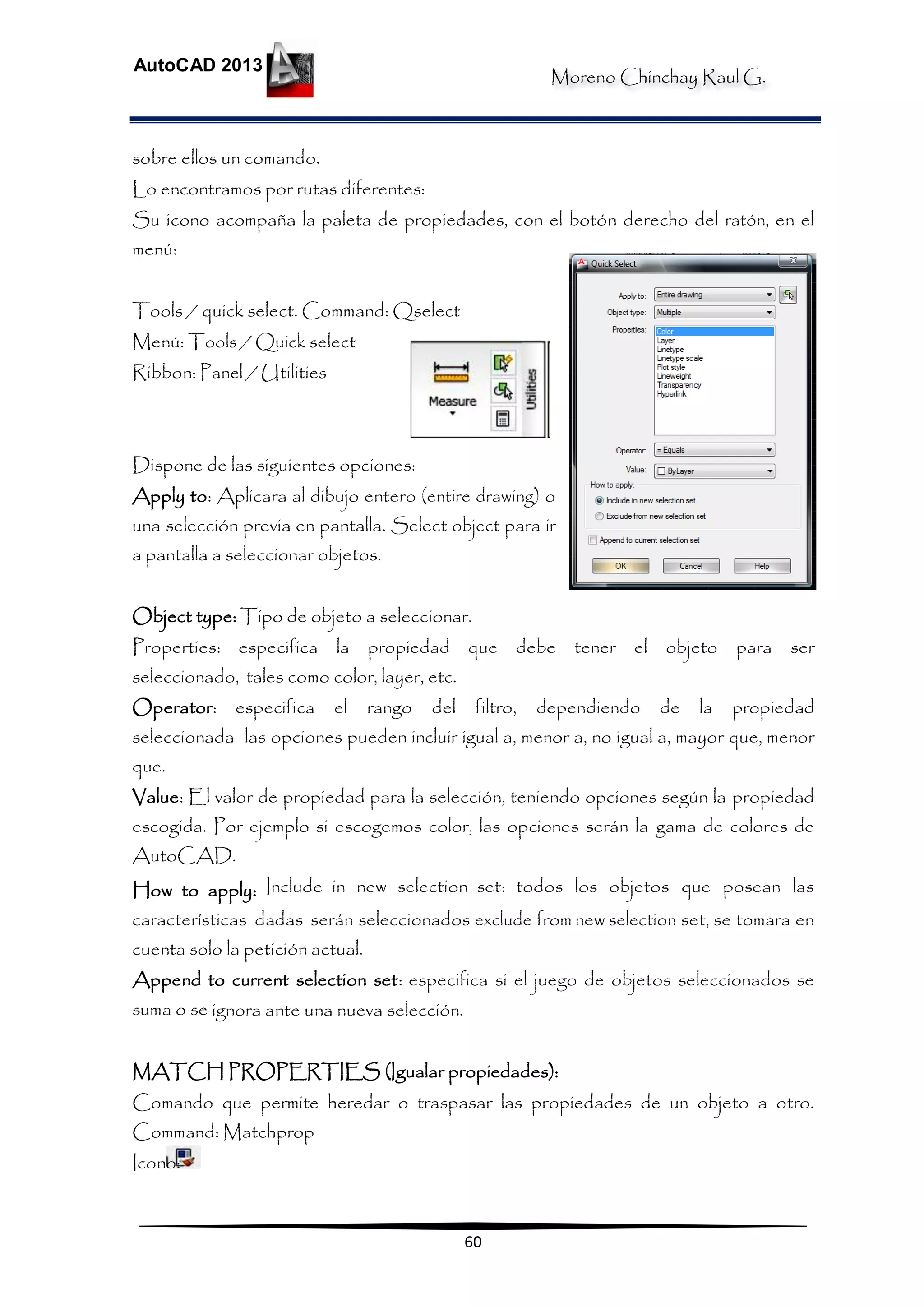 Moreno Chinchay Raul G.
AutoCAD 2013
60
sobre ellos un comando.
Lo encontramos por rutas diferentes:
Su icono acompaña la paleta de propiedades, con el botón derecho del ratón, en el
menú:
Tools / quick select. Command: Qselect
Menú: Tools / Quick select
Ribbon: Panel / Utilities
Dispone de las siguientes opciones:
Apply to: Aplicara al dibujo entero (entire drawing) o
una selección previa en pantalla. Select object para ir
a pantalla a seleccionar objetos.
Object type: Tipo de objeto a seleccionar.
Properties: especifica la propiedad que debe tener el objeto para ser
seleccionado, tales como color, layer, etc.
Operator: especifica el rango del filtro, dependiendo de la propiedad
seleccionada las opciones pueden incluir igual a, menor a, no igual a, mayor que, menor
que.
Value: El valor de propiedad para la selección, teniendo opciones según la propiedad
escogida. Por ejemplo si escogemos color, las opciones serán la gama de colores de
AutoCAD.
How to apply: Include in new selection set: todos los objetos que posean las
características dadas serán seleccionados exclude from new selection set, se tomara en
cuenta solo la petición actual.
Append to current selection set: especifica si el juego de objetos seleccionados se
suma o se ignora ante una nueva selección.
MATCH PROPERTIES (Igualar propiedades):
Comando que permite heredar o traspasar las propiedades de un objeto a otro.
Command: Matchprop
Icono:
 
