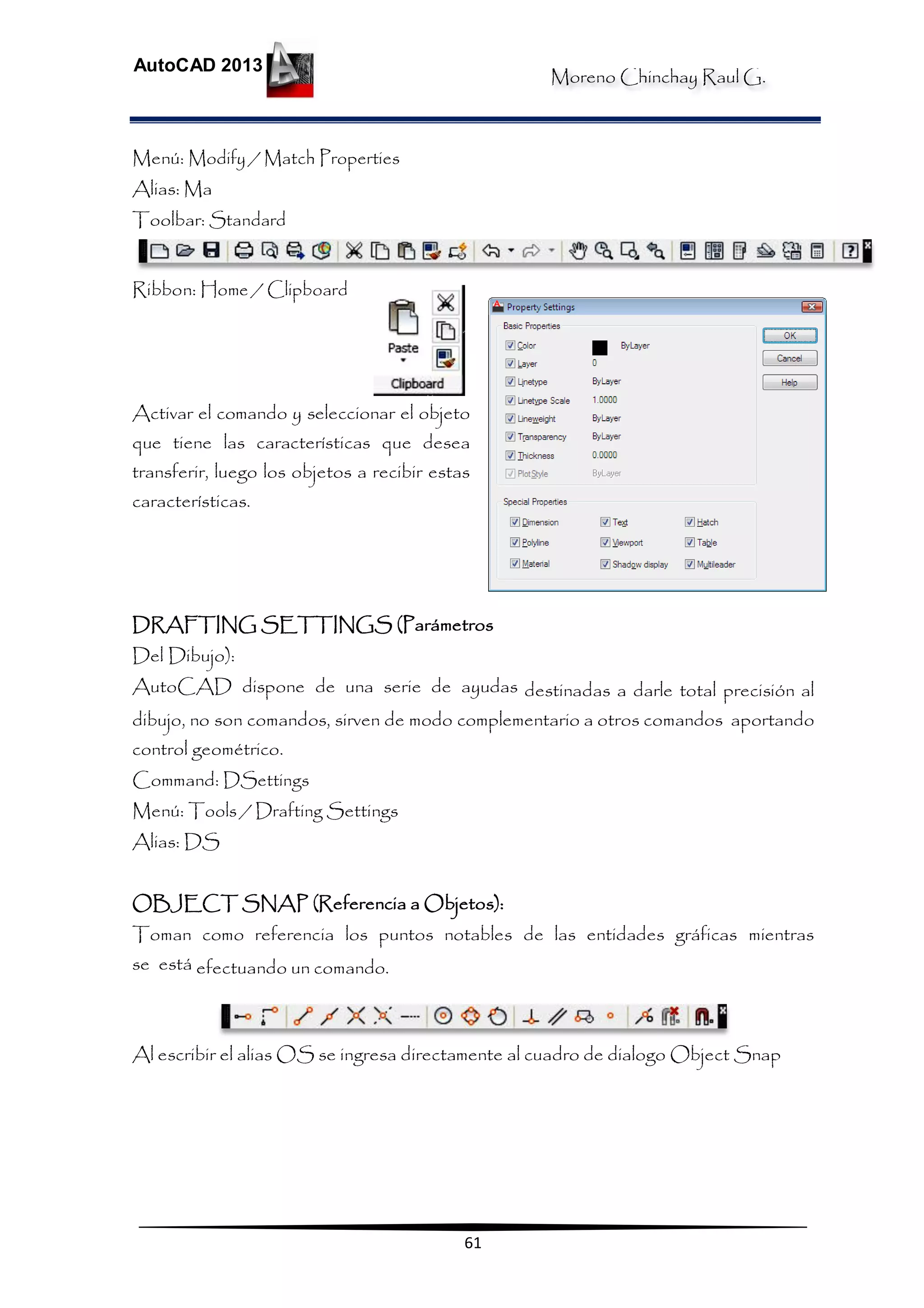 Moreno Chinchay Raul G.
AutoCAD 2013
61
Menú: Modify / Match Properties
Alias: Ma
Toolbar: Standard
Ribbon: Home / Clipboard
Activar el comando y seleccionar el objeto
que tiene las características que desea
transferir, luego los objetos a recibir estas
características.
DRAFTING SETTINGS (Parámetros
Del Dibujo):
AutoCAD dispone de una serie de ayudas destinadas a darle total precisión al
dibujo, no son comandos, sirven de modo complementario a otros comandos aportando
control geométrico.
Command: DSettings
Menú: Tools / Drafting Settings
Alias: DS
OBJECT SNAP (Referencia a Objetos):
Toman como referencia los puntos notables de las entidades gráficas mientras
se está efectuando un comando.
Al escribir el alias OS se ingresa directamente al cuadro de dialogo Object Snap
 
