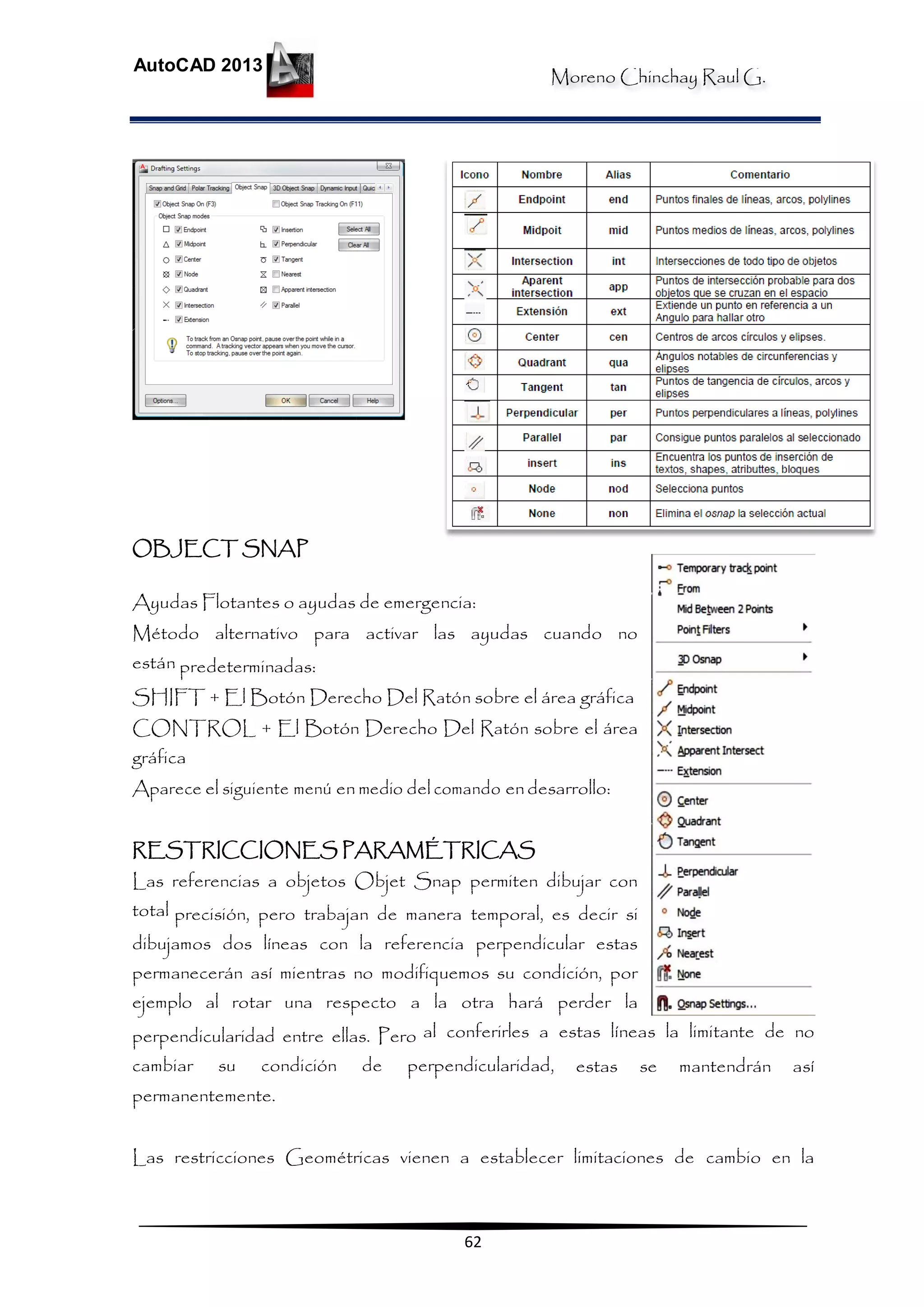 Moreno Chinchay Raul G.
AutoCAD 2013
62
OBJECT SNAP
Ayudas Flotantes o ayudas de emergencia:
Método alternativo para activar las ayudas cuando no
están predeterminadas:
SHIFT + El Botón Derecho Del Ratón sobre el área gráfica
CONTROL + El Botón Derecho Del Ratón sobre el área
gráfica
Aparece el siguiente menú en medio del comando endesarrollo:
RESTRICCIONES PARAMÉTRICAS
Las referencias a objetos Objet Snap permiten dibujar con
total precisión, pero trabajan de manera temporal, es decir si
dibujamos dos líneas con la referencia perpendicular estas
permanecerán así mientras no modifiquemos su condición, por
ejemplo al rotar una respecto a la otra hará perder la
perpendicularidad entre ellas. Pero al conferirles a estas líneas la limitante de no
cambiar su condición de perpendicularidad, estas se mantendrán así
permanentemente.
Las restricciones Geométricas vienen a establecer limitaciones de cambio en la
 