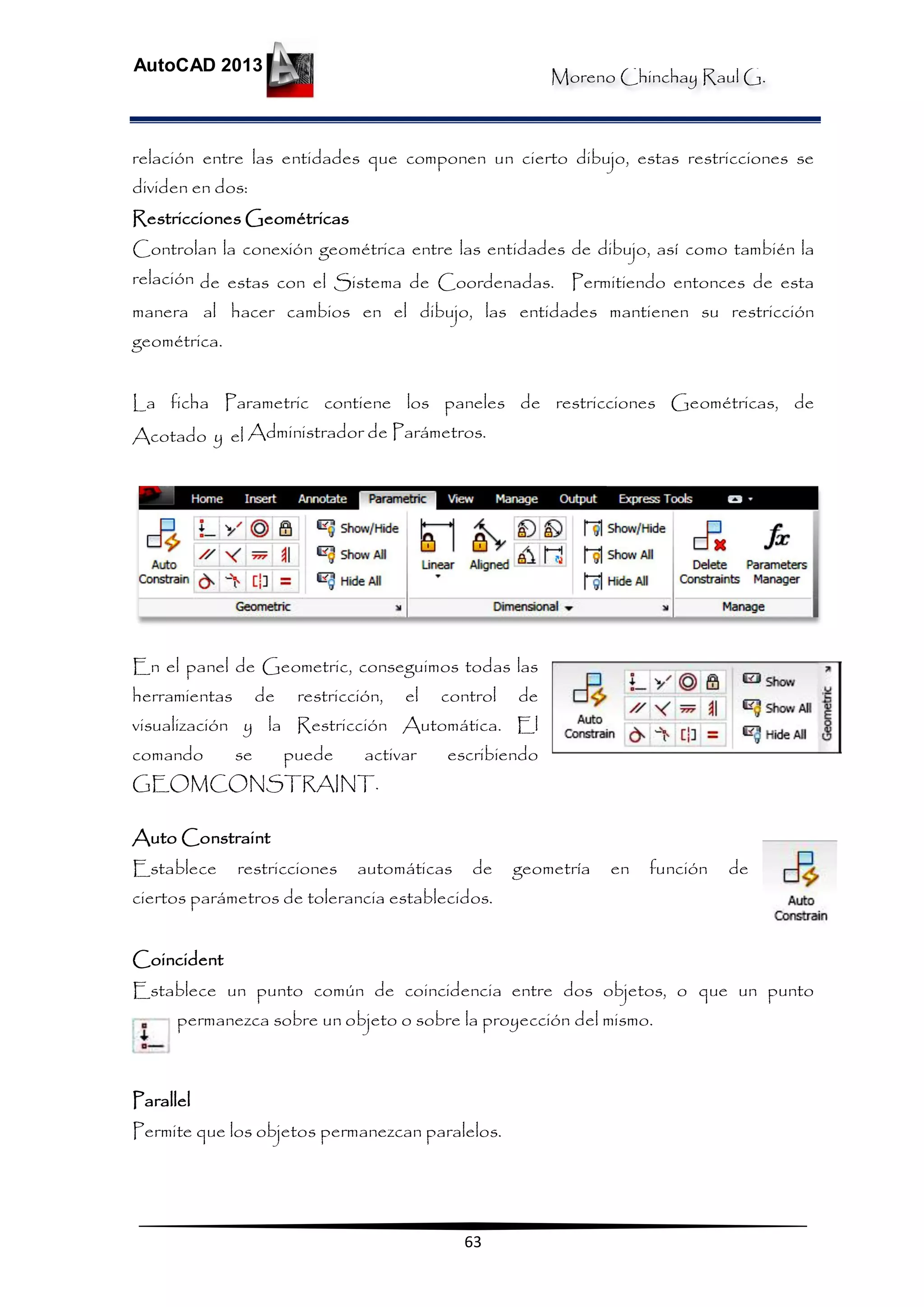Moreno Chinchay Raul G.
AutoCAD 2013
63
relación entre las entidades que componen un cierto dibujo, estas restricciones se
dividen en dos:
Restricciones Geométricas
Controlan la conexión geométrica entre las entidades de dibujo, así como también la
relación de estas con el Sistema de Coordenadas. Permitiendo entonces de esta
manera al hacer cambios en el dibujo, las entidades mantienen su restricción
geométrica.
La ficha Parametric contiene los paneles de restricciones Geométricas, de
Acotado y el Administrador de Parámetros.
En el panel de Geometric, conseguimos todas las
herramientas de restricción, el control de
visualización y la Restricción Automática. El
comando se puede activar escribiendo
GEOMCONSTRAINT.
Auto Constraint
Establece restricciones automáticas de geometría en función de
ciertos parámetros de tolerancia establecidos.
Coincident
Establece un punto común de coincidencia entre dos objetos, o que un punto
permanezca sobre un objeto o sobre la proyección del mismo.
Parallel
Permite que los objetos permanezcan paralelos.
 
