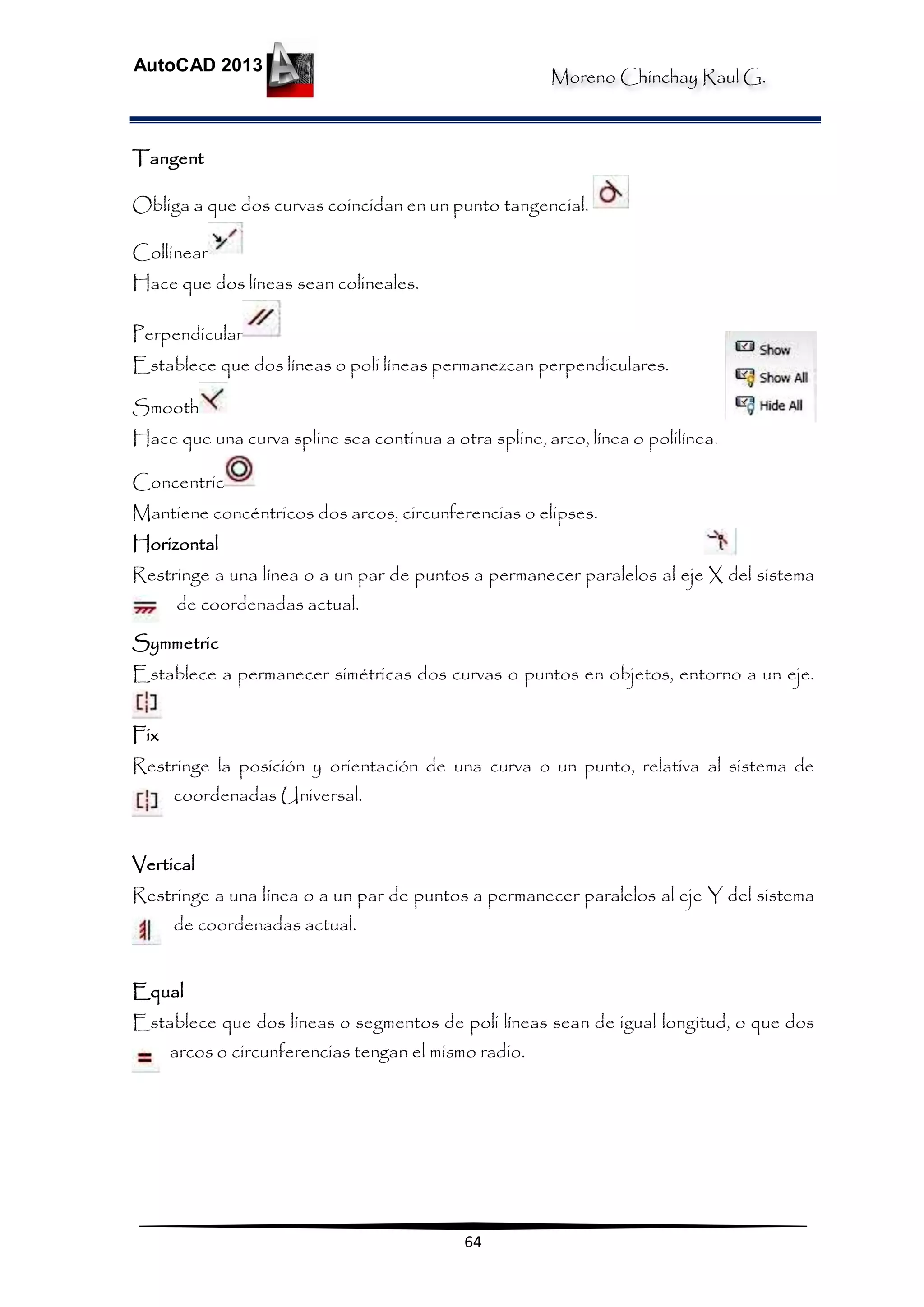Moreno Chinchay Raul G.
AutoCAD 2013
64
Tangent
Obliga a que dos curvas coincidan en un punto tangencial.
Collinear
Hace que dos líneas sean colineales.
Perpendicular
Establece que dos líneas o poli líneas permanezcan perpendiculares.
Smooth
Hace que una curva spline sea continua a otra spline, arco, línea o polilínea.
Concentric
Mantiene concéntricos dos arcos, circunferencias o elipses.
Horizontal
Restringe a una línea o a un par de puntos a permanecer paralelos al eje X del sistema
de coordenadas actual.
Symmetric
Establece a permanecer simétricas dos curvas o puntos en objetos, entorno a un eje.
Fix
Restringe la posición y orientación de una curva o un punto, relativa al sistema de
coordenadas Universal.
Vertical
Restringe a una línea o a un par de puntos a permanecer paralelos al eje Y del sistema
de coordenadas actual.
Equal
Establece que dos líneas o segmentos de poli líneas sean de igual longitud, o que dos
arcos o circunferencias tengan el mismo radio.
 