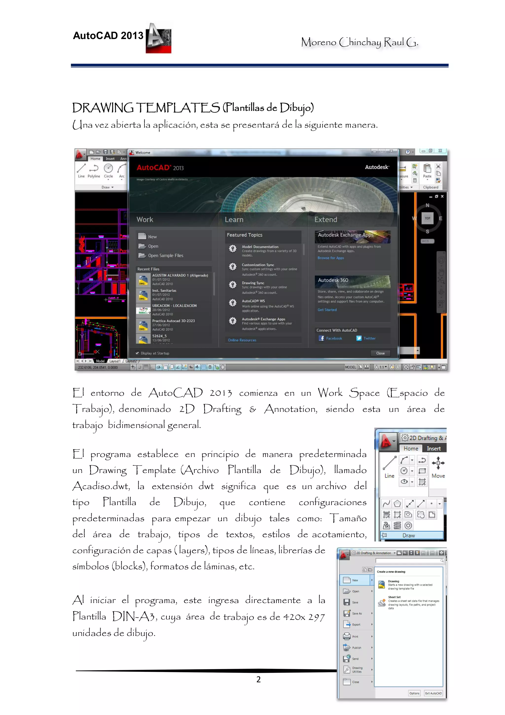 Moreno Chinchay Raul G.
AutoCAD 2013
2
DRAWING TEMPLATES (Plantillas de Dibujo)
Una vez abierta la aplicación, esta se presentará de la siguiente manera.
El entorno de AutoCAD 2013 comienza en un Work Space (Espacio de
Trabajo), denominado 2D Drafting & Annotation, siendo esta un área de
trabajo bidimensional general.
El programa establece en principio de manera predeterminada
un Drawing Template (Archivo Plantilla de Dibujo), llamado
Acadiso.dwt, la extensión dwt significa que es un archivo del
tipo Plantilla de Dibujo, que contiene configuraciones
predeterminadas para empezar un dibujo tales como: Tamaño
del área de trabajo, tipos de textos, estilos de acotamiento,
configuración de capas ( layers), tipos de líneas, librerías de
símbolos (blocks), formatos de láminas, etc.
Al iniciar el programa, este ingresa directamente a la
Plantilla DIN-A3, cuya área de trabajo es de 420x 297
unidades de dibujo.
 