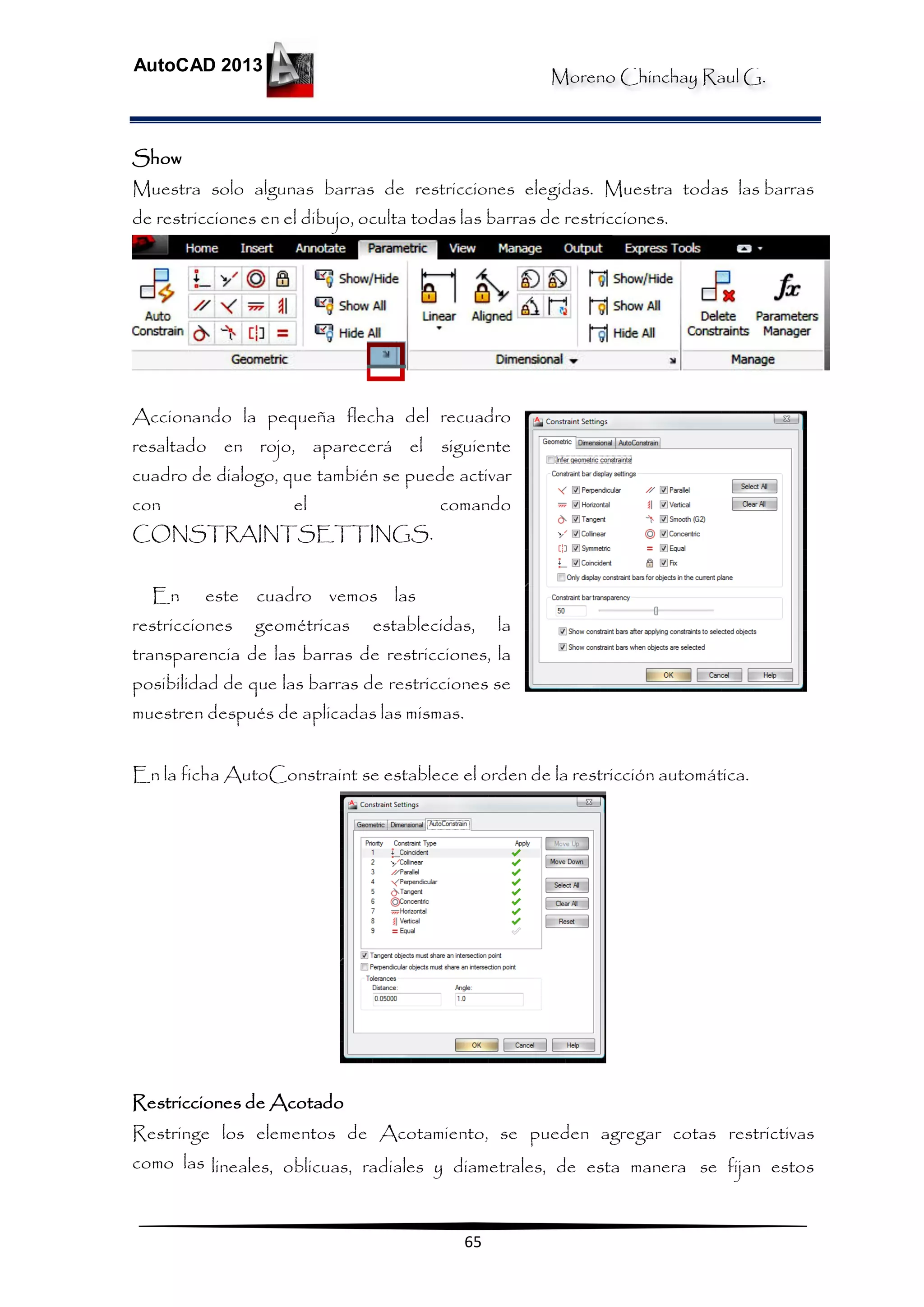 Moreno Chinchay Raul G.
AutoCAD 2013
65
Show
Muestra solo algunas barras de restricciones elegidas. Muestra todas las barras
de restricciones en el dibujo, oculta todas las barras de restricciones.
Accionando la pequeña flecha del recuadro
resaltado en rojo, aparecerá el siguiente
cuadro de dialogo, que también se puede activar
con el comando
CONSTRAINTSETTINGS.
En este cuadro vemos las
restricciones geométricas establecidas, la
transparencia de las barras de restricciones, la
posibilidad de que las barras de restricciones se
muestren después de aplicadas las mismas.
En la ficha AutoConstraint se establece el orden de la restricción automática.
Restricciones de Acotado
Restringe los elementos de Acotamiento, se pueden agregar cotas restrictivas
como las lineales, oblicuas, radiales y diametrales, de esta manera se fijan estos
 