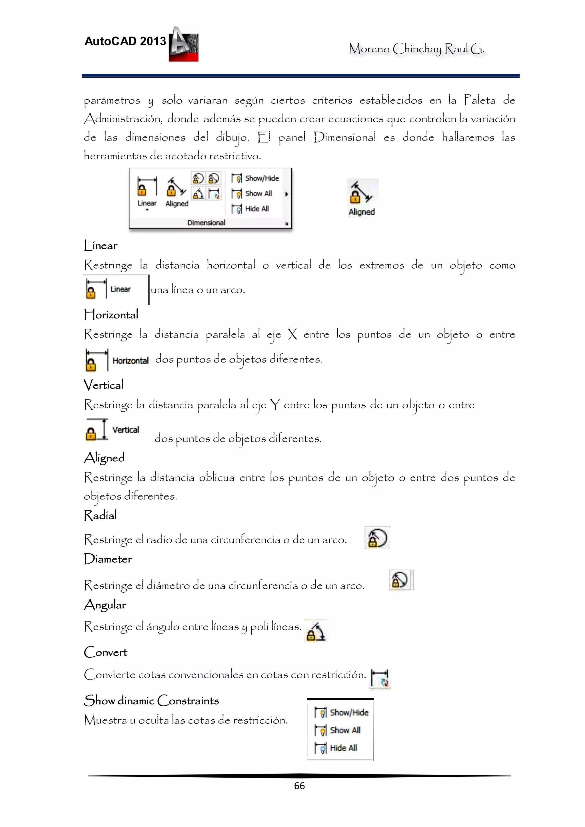 Moreno Chinchay Raul G.
AutoCAD 2013
66
parámetros y solo variaran según ciertos criterios establecidos en la Paleta de
Administración, donde además se pueden crear ecuaciones que controlen la variación
de las dimensiones del dibujo. El panel Dimensional es donde hallaremos las
herramientas de acotado restrictivo.
Linear
Restringe la distancia horizontal o vertical de los extremos de un objeto como
una línea o un arco.
Horizontal
Restringe la distancia paralela al eje X entre los puntos de un objeto o entre
dos puntos de objetos diferentes.
Vertical
Restringe la distancia paralela al eje Y entre los puntos de un objeto o entre
dos puntos de objetos diferentes.
Aligned
Restringe la distancia oblicua entre los puntos de un objeto o entre dos puntos de
objetos diferentes.
Radial
Restringe el radio de una circunferencia o de un arco.
Diameter
Restringe el diámetro de una circunferencia o de un arco.
Angular
Restringe el ángulo entre líneas y poli líneas.
Convert
Convierte cotas convencionales en cotas con restricción.
Show dinamic Constraints
Muestra u oculta las cotas de restricción.
 