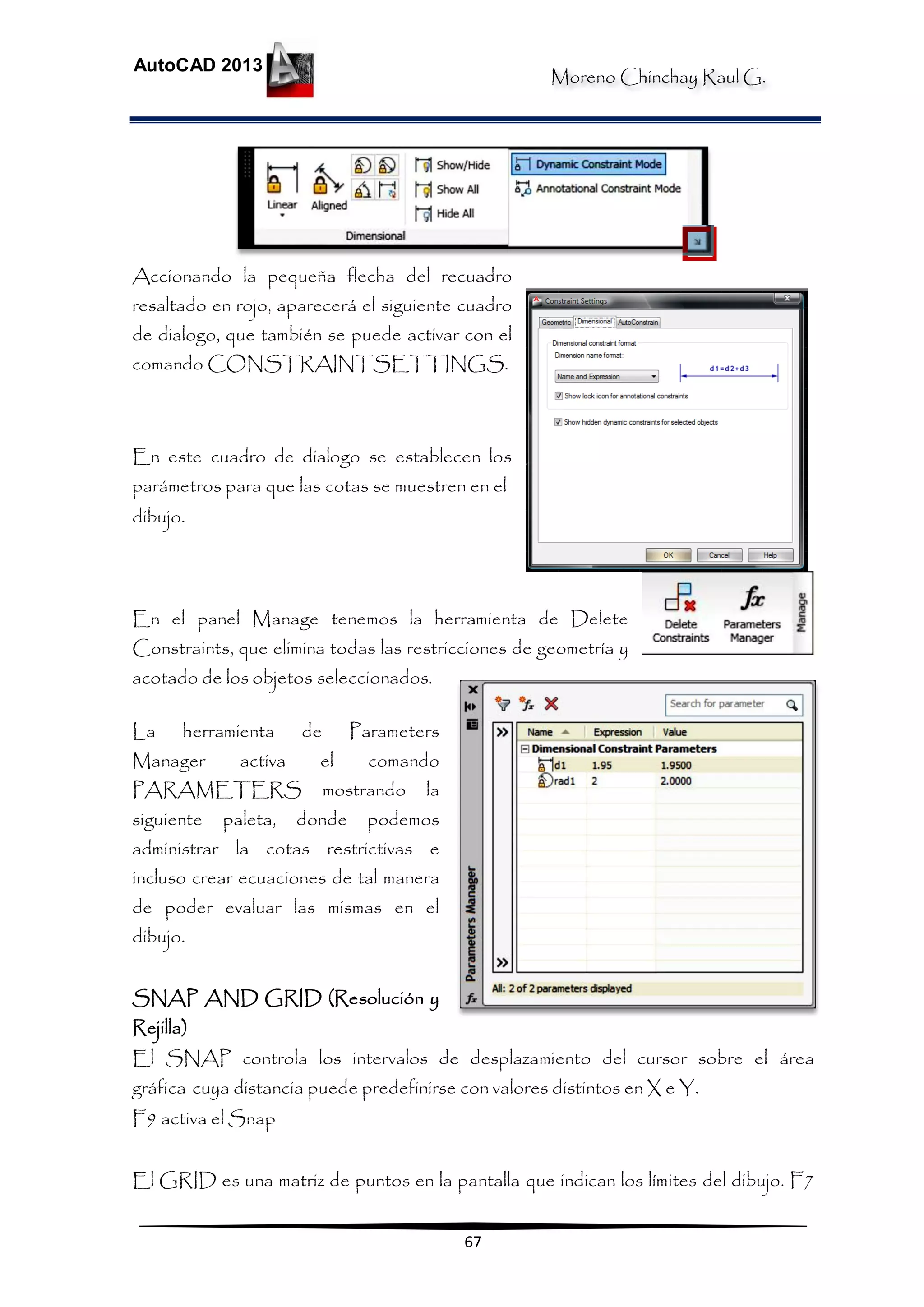Moreno Chinchay Raul G.
AutoCAD 2013
67
Accionando la pequeña flecha del recuadro
resaltado en rojo, aparecerá el siguiente cuadro
de dialogo, que también se puede activar con el
comando CONSTRAINTSETTINGS.
En este cuadro de dialogo se establecen los
parámetros para que las cotas se muestren en el
dibujo.
En el panel Manage tenemos la herramienta de Delete
Constraints, que elimina todas las restricciones de geometría y
acotado de los objetos seleccionados.
La herramienta de Parameters
Manager activa el comando
PARAMETERS mostrando la
siguiente paleta, donde podemos
administrar la cotas restrictivas e
incluso crear ecuaciones de tal manera
de poder evaluar las mismas en el
dibujo.
SNAP AND GRID (Resolución y
Rejilla)
El SNAP controla los intervalos de desplazamiento del cursor sobre el área
gráfica cuya distancia puede predefinirse con valores distintos en X e Y.
F9 activa el Snap
El GRID es una matriz de puntos en la pantalla que indican los límites del dibujo. F7
 