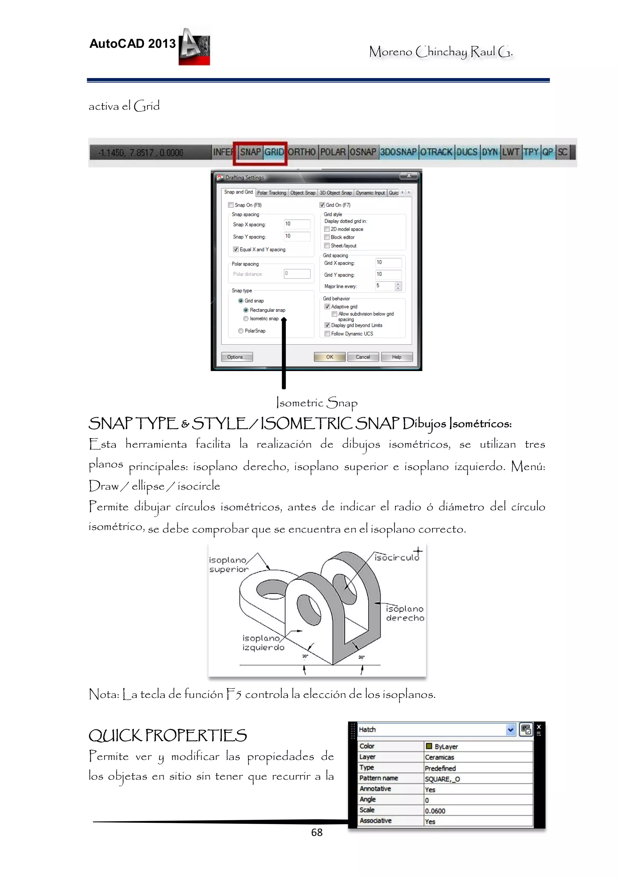 Moreno Chinchay Raul G.
AutoCAD 2013
68
activa el Grid
Isometric Snap
SNAP TYPE & STYLE / ISOMETRIC SNAP Dibujos Isométricos:
Esta herramienta facilita la realización de dibujos isométricos, se utilizan tres
planos principales: isoplano derecho, isoplano superior e isoplano izquierdo. Menú:
Draw / ellipse / isocircle
Permite dibujar círculos isométricos, antes de indicar el radio ó diámetro del círculo
isométrico, se debe comprobar que se encuentra en el isoplano correcto.
Nota: La tecla de función F5 controla la elección de los isoplanos.
QUICK PROPERTIES
Permite ver y modificar las propiedades de
los objetas en sitio sin tener que recurrir a la
 