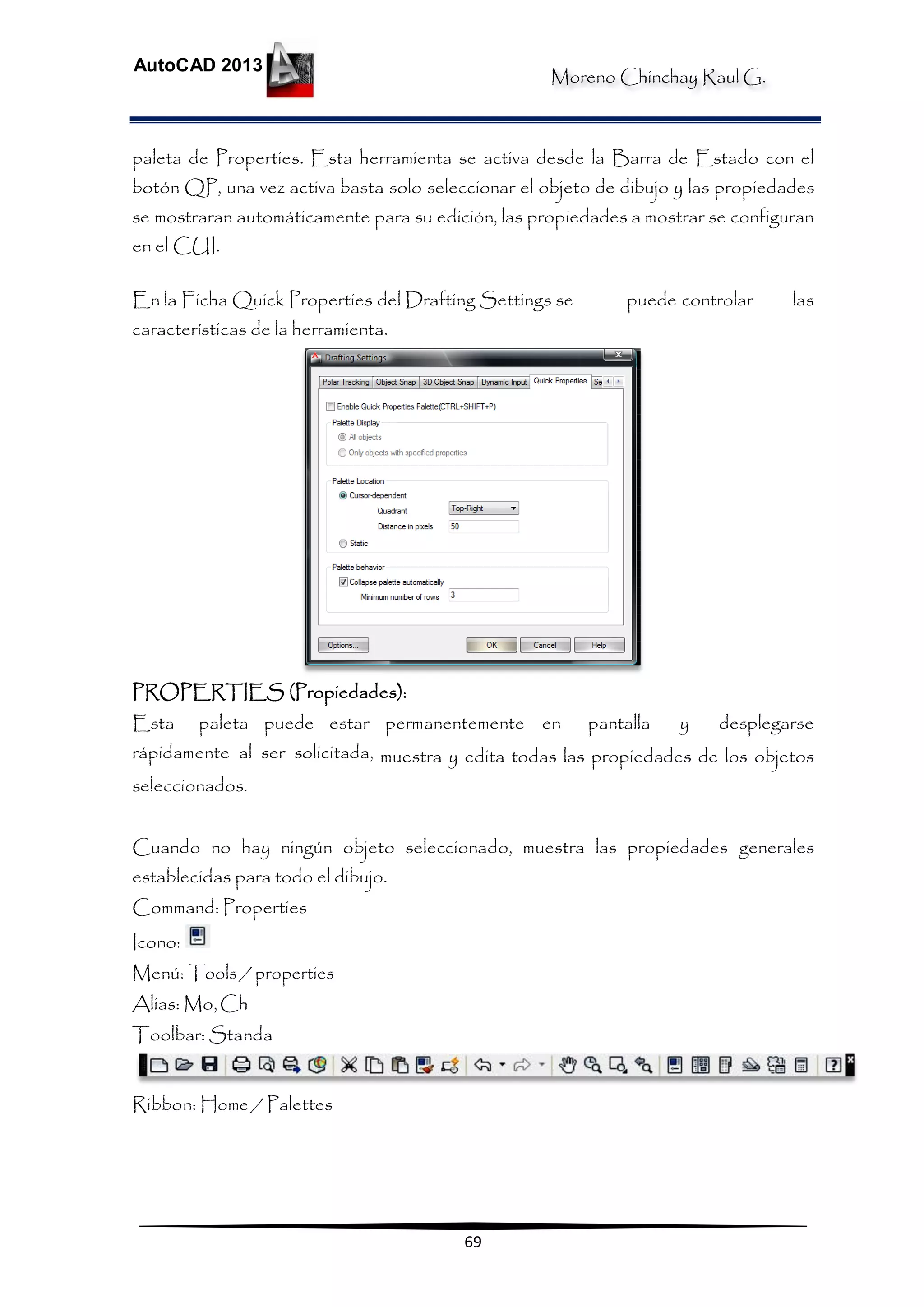 Moreno Chinchay Raul G.
AutoCAD 2013
69
paleta de Properties. Esta herramienta se activa desde la Barra de Estado con el
botón QP, una vez activa basta solo seleccionar el objeto de dibujo y las propiedades
se mostraran automáticamente para su edición, las propiedades a mostrar se configuran
en el CUI.
En la Ficha Quick Properties del Drafting Settings se puede controlar las
características de la herramienta.
PROPERTIES (Propiedades):
Esta paleta puede estar permanentemente en pantalla y desplegarse
rápidamente al ser solicitada, muestra y edita todas las propiedades de los objetos
seleccionados.
Cuando no hay ningún objeto seleccionado, muestra las propiedades generales
establecidas para todo el dibujo.
Command: Properties
Icono:
Menú: Tools / properties
Alias: Mo,Ch
Toolbar: Standa
Ribbon: Home / Palettes
 