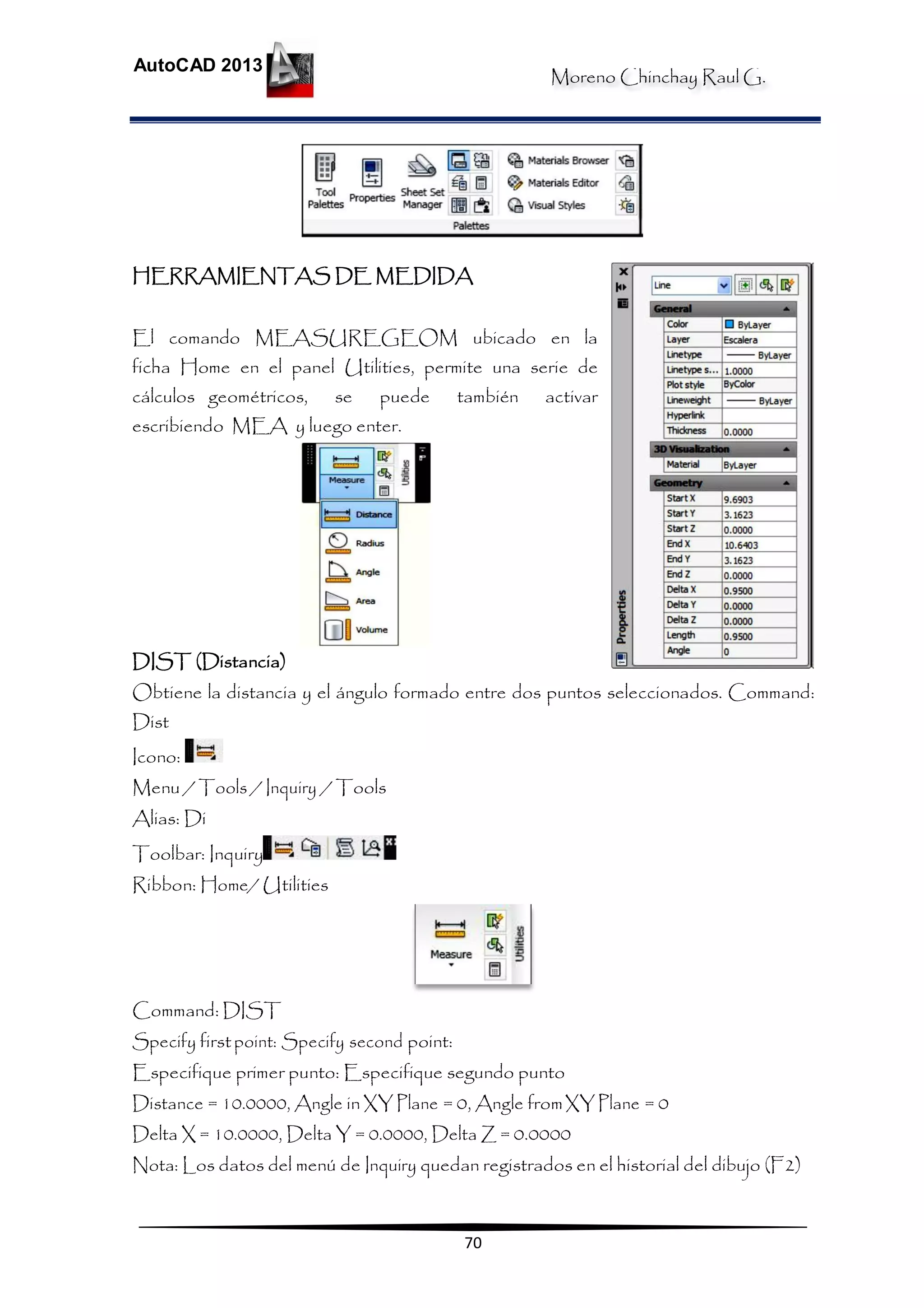 Moreno Chinchay Raul G.
AutoCAD 2013
70
HERRAMIENTAS DE MEDIDA
El comando MEASUREGEOM ubicado en la
ficha Home en el panel Utilities, permite una serie de
cálculos geométricos, se puede también activar
escribiendo MEA y luego enter.
DIST (Distancia)
Obtiene la distancia y el ángulo formado entre dos puntos seleccionados. Command:
Dist
Icono:
Menu / Tools / Inquiry / Tools
Alias: Di
Toolbar: Inquiry
Ribbon: Home/ Utilities
Command: DIST
Specify firstpoint: Specify second point:
Especifique primer punto: Especifique segundo punto
Distance = 10.0000, Angle in XY Plane = 0, Angle fromXYPlane = 0
Delta X = 10.0000, Delta Y = 0.0000, Delta Z = 0.0000
Nota: Los datos del menú de Inquiry quedan registrados en el historial del dibujo (F2)
 