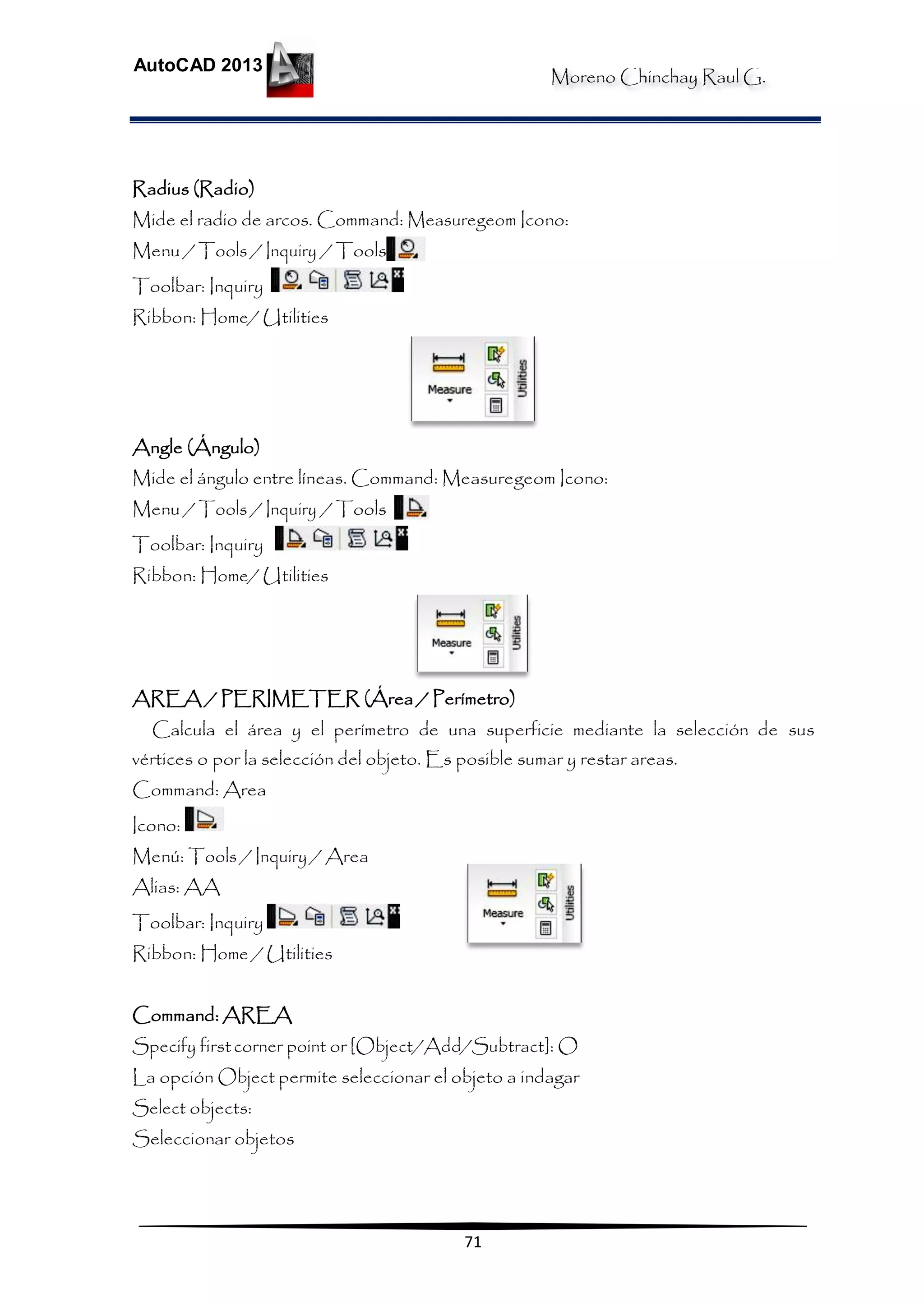 Moreno Chinchay Raul G.
AutoCAD 2013
71
Radius (Radio)
Mide el radio de arcos. Command: Measuregeom Icono:
Menu / Tools / Inquiry / Tools
Toolbar: Inquiry
Ribbon: Home/ Utilities
Angle (Ángulo)
Mide el ángulo entre líneas. Command: Measuregeom Icono:
Menu / Tools / Inquiry / Tools
Toolbar: Inquiry
Ribbon: Home/ Utilities
AREA / PERIMETER (Área / Perímetro)
Calcula el área y el perímetro de una superficie mediante la selección de sus
vértices o por la selección del objeto. Es posible sumar y restar areas.
Command: Area
Icono:
Menú: Tools / Inquiry / Area
Alias: AA
Toolbar: Inquiry
Ribbon: Home / Utilities
Command: AREA
Specify firstcorner point or [Object/Add/Subtract]: O
La opción Object permite seleccionar el objeto a indagar
Select objects:
Seleccionar objetos
 