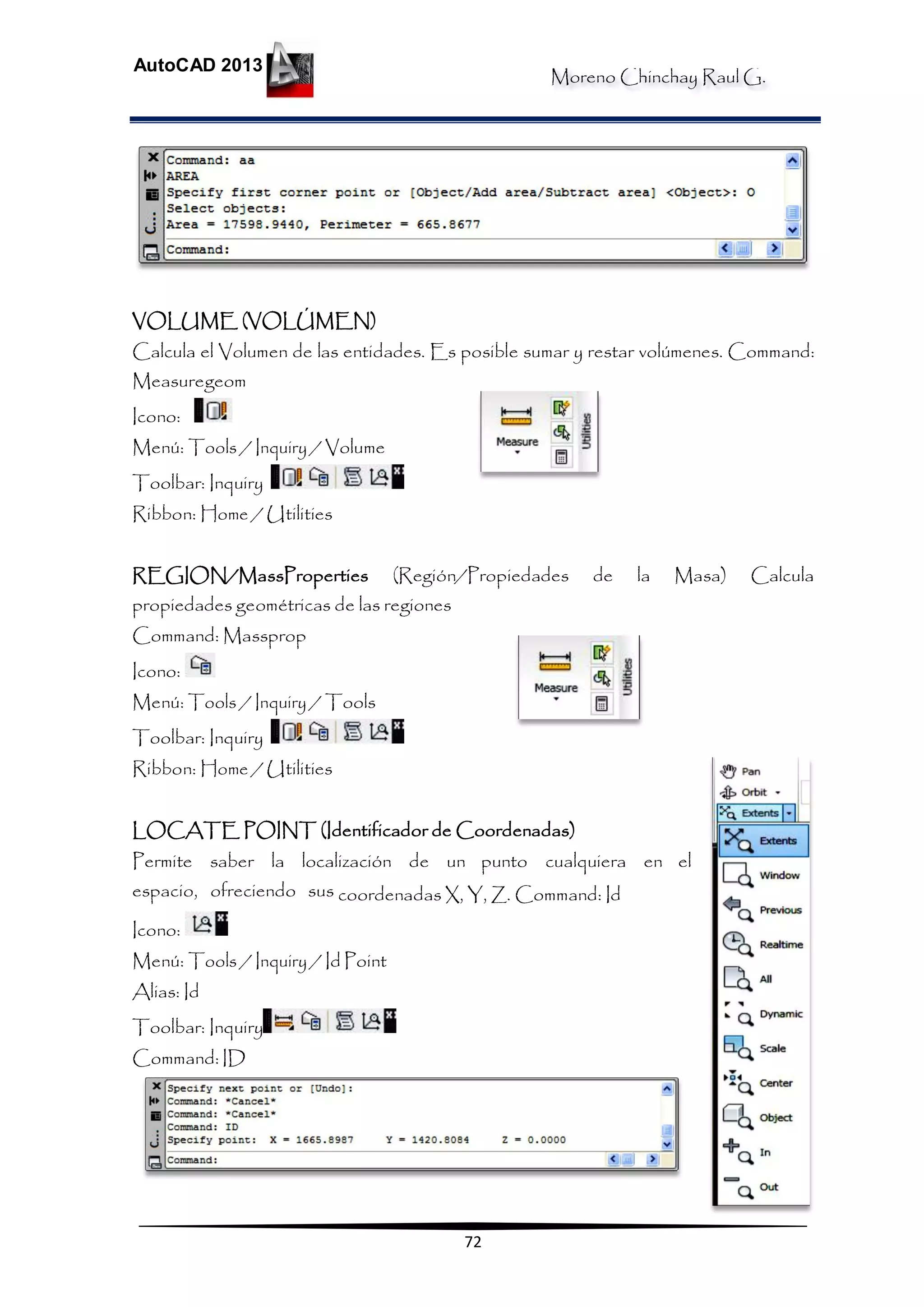 Moreno Chinchay Raul G.
AutoCAD 2013
72
VOLUME (VOLÚMEN)
Calcula el Volumen de las entidades. Es posible sumar y restar volúmenes. Command:
Measuregeom
Icono:
Menú: Tools / Inquiry / Volume
Toolbar: Inquiry
Ribbon: Home / Utilities
REGION/MassProperties (Región/Propiedades de la Masa) Calcula
propiedades geométricas de las regiones
Command: Massprop
Icono:
Menú: Tools / Inquiry / Tools
Toolbar: Inquiry
Ribbon: Home / Utilities
LOCATE POINT (Identificador de Coordenadas)
Permite saber la localización de un punto cualquiera en el
espacio, ofreciendo sus coordenadas X, Y, Z. Command: Id
Icono:
Menú: Tools / Inquiry / Id Point
Alias: Id
Toolbar: Inquiry
Command: ID
 