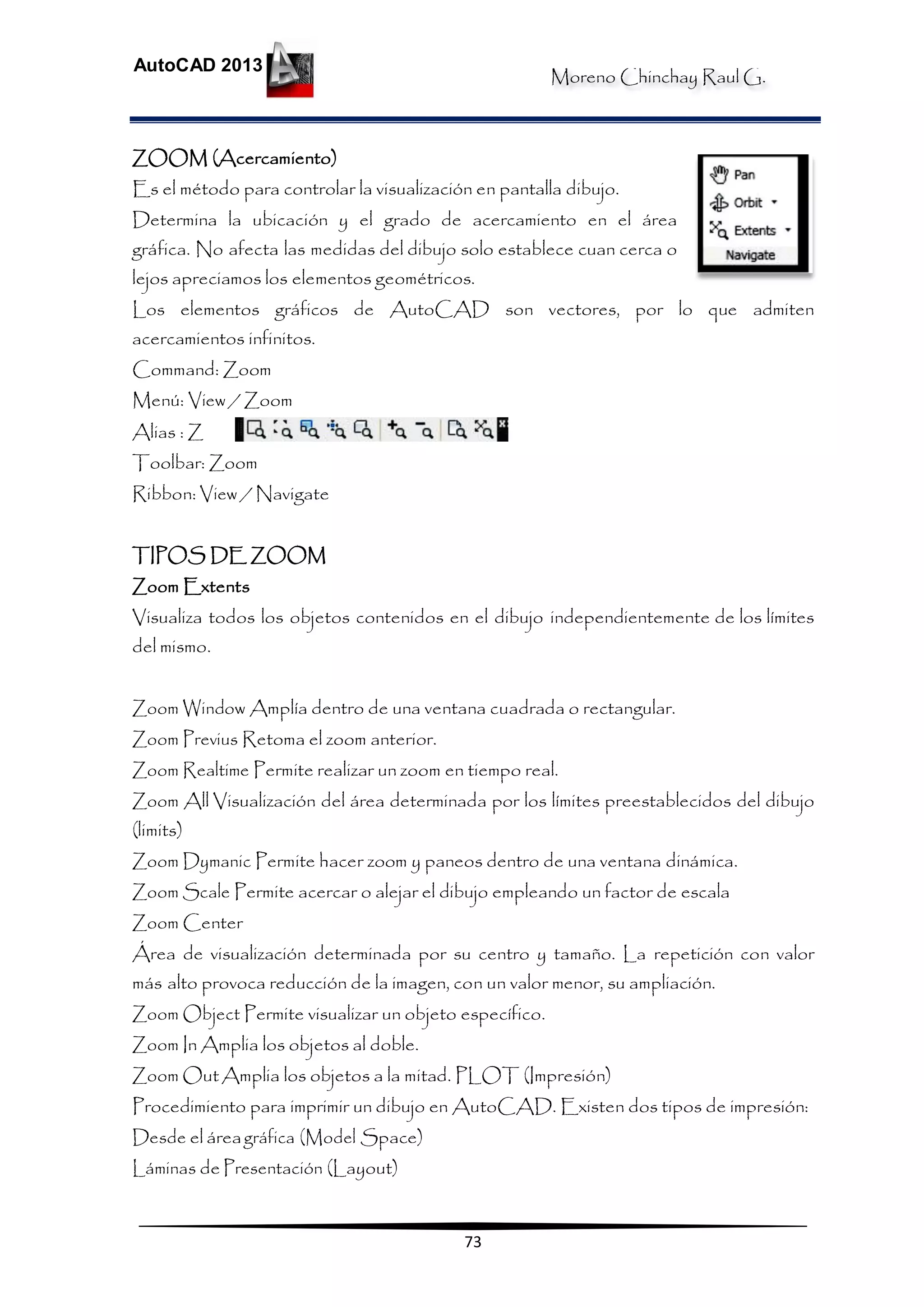 Moreno Chinchay Raul G.
AutoCAD 2013
73
ZOOM (Acercamiento)
Es el método para controlar la visualización en pantalla dibujo.
Determina la ubicación y el grado de acercamiento en el área
gráfica. No afecta las medidas del dibujo solo establece cuan cerca o
lejos apreciamos los elementos geométricos.
Los elementos gráficos de AutoCAD son vectores, por lo que admiten
acercamientos infinitos.
Command: Zoom
Menú: View / Zoom
Alias : Z
Toolbar: Zoom
Ribbon: View / Navigate
TIPOS DE ZOOM
Zoom Extents
Visualiza todos los objetos contenidos en el dibujo independientemente de los límites
del mismo.
Zoom Window Amplía dentro de una ventana cuadrada o rectangular.
Zoom Previus Retoma el zoom anterior.
Zoom Realtime Permite realizar un zoom en tiempo real.
Zoom All Visualización del área determinada por los límites preestablecidos del dibujo
(limits)
Zoom Dymanic Permite hacer zoom y paneos dentro de una ventana dinámica.
Zoom Scale Permite acercar o alejar el dibujo empleando un factor de escala
Zoom Center
Área de visualización determinada por su centro y tamaño. La repetición con valor
más alto provoca reducción de la imagen, con un valor menor, su ampliación.
Zoom Object Permite visualizar un objeto específico.
Zoom In Amplia los objetos al doble.
Zoom OutAmplia los objetos a la mitad. PLOT (Impresión)
Procedimiento para imprimir un dibujo en AutoCAD. Existen dos tipos de impresión:
Desde el áreagráfica (Model Space)
Láminas de Presentación (Layout)
 