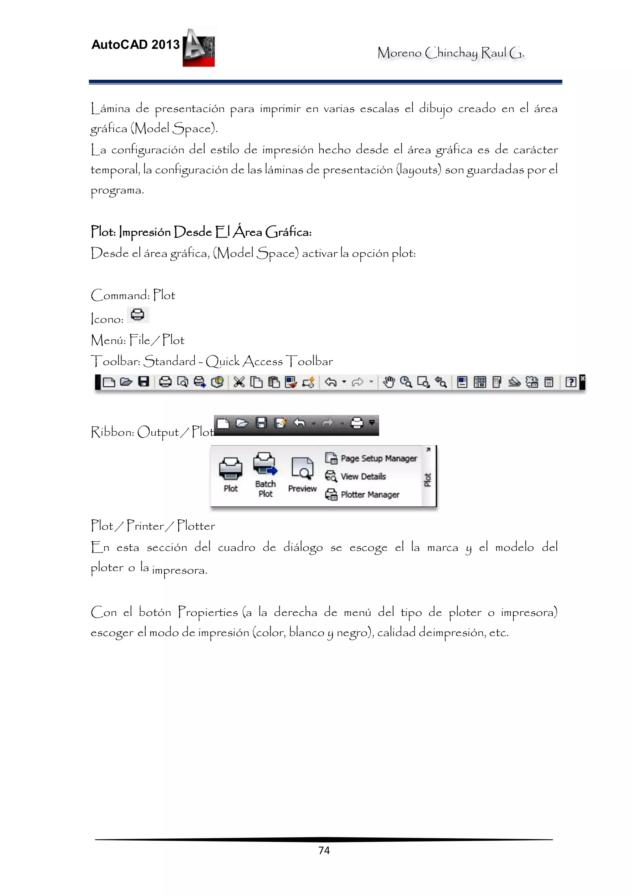 Moreno Chinchay Raul G.
AutoCAD 2013
74
Lámina de presentación para imprimir en varias escalas el dibujo creado en el área
gráfica (Model Space).
La configuración del estilo de impresión hecho desde el área gráfica es de carácter
temporal, la configuración de las láminas de presentación (layouts) son guardadas por el
programa.
Plot: Impresión Desde El Área Gráfica:
Desde el área gráfica, (Model Space) activar la opción plot:
Command: Plot
Icono:
Menú: File/ Plot
Toolbar: Standard - Quick Access Toolbar
Ribbon: Output / Plot
Plot / Printer / Plotter
En esta sección del cuadro de diálogo se escoge el la marca y el modelo del
ploter o la impresora.
Con el botón Propierties (a la derecha de menú del tipo de ploter o impresora)
escoger el modo de impresión (color, blanco y negro), calidad deimpresión, etc.
 