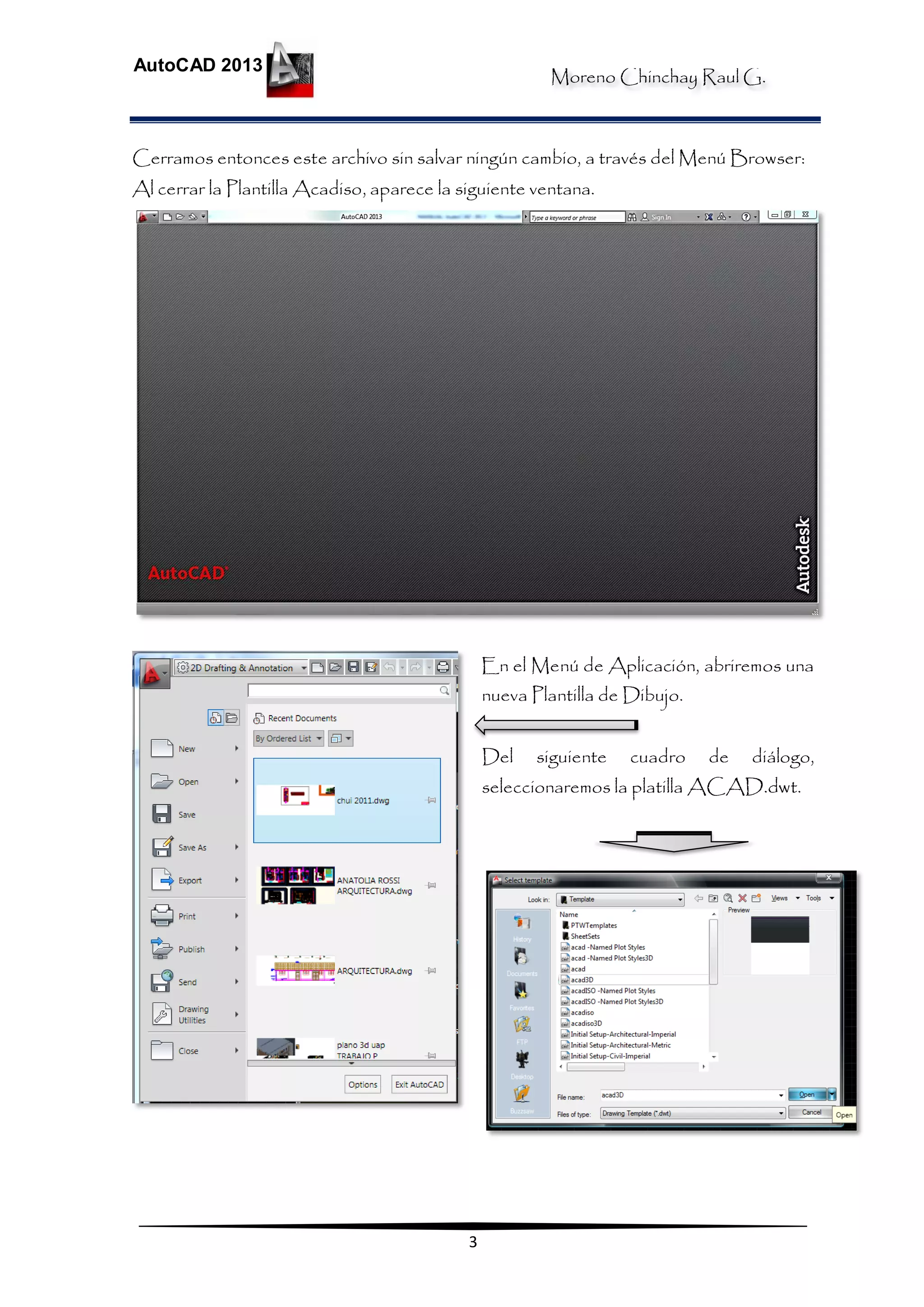 Moreno Chinchay Raul G.
AutoCAD 2013
3
Cerramos entonces este archivo sin salvar ningún cambio, a través del Menú Browser:
Al cerrar la Plantilla Acadiso, aparece la siguiente ventana.
En el Menú de Aplicación, abriremos una
nueva Plantilla de Dibujo.
Del siguiente cuadro de diálogo,
seleccionaremos la platilla ACAD.dwt.
 